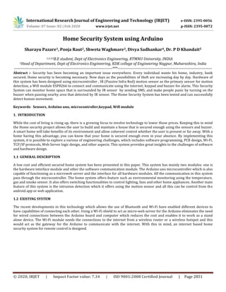 International Research Journal of Engineering and Technology (IRJET) e-ISSN: 2395-0056
Volume: 07 Issue: 02 | Feb 2020 www.irjet.net p-ISSN: 2395-0072
© 2020, IRJET | Impact Factor value: 7.34 | ISO 9001:2008 Certified Journal | Page 2851
Home Security System using Arduino
Sharayu Pazare1, Pooja Raut2, Shweta Waghmare3, Divya Sadhankar4, Dr. P D Khandait5
1,2,3,4B.E student, Dept of Electronics Engineering, RTMNU University, INDIA
5Head of Department, Dept of Electronics Engineering, KDK college of Engineering Nagpur, Maharashtra, India
-------------------------------------------------------------------------***----------------------------------------------------------------------
Abstract :- Security has been becoming an important issue everywhere. Every individual wants his home, industry, bank
secured. Home security is becoming necessary. Now days as the possibilities of theft are increasing day by day. Hardware of
this system has been designed using microcontroller , IR (Passive Infra Red) motion sensor as the primary sensor for motion
detection, a Wifi module ESP8266 to connect and communicate using the internet, keypad and buzzer for alarm. This Security
System can monitor home space that is surrounded by IR sensor by sending SMS, and make people panic by turning on the
buzzer when passing nearby area that detected by IR sensor. The Home Security System has been tested and can successfully
detect human movement.
Keywords: Sensors, Arduino uno, microcontroller,keypad, Wifi module
1. INTRODUCTION
While the cost of living is rising up, there is a growing focus to involve technology to lower those prices. Keeping this in mind
the Home security project allows the user to build and maintain a house that is secured enough using the sensors and buzzer.
A smart home will take benefits of its environment and allow coherent control whether the user is present or far away. With a
home having this advantage, you can know that your home is secured enough even in your absence. By implementing this
system, it is possible to explore a various of engineering challenges, which includes software programming, PCB design, Wi-Fi,
TCP/IP protocols, Web Server logic design, and other aspects. This system provides great insights to the challenges of software
and hardware design.
1.1 GENERAL DESCRIPTION
A low cost and efficient secured home system has been presented in this paper. This system has mainly two modules: one is
the hardware interface module and other the software communication module. The Arduino uno microcontroller which is also
capable of functioning as a microweb server and the interface for all hardware modules. All the communication in this system
pass through the microcontroller. The home system offers feature such as environmental monitoring using the temperature,
gas and smoke sensor. It also offers switching functionalities to control lighting, fans and other home appliances. Another main
feature of this system is the intrusion detection which it offers using the motion sensor and all this can be control from the
android app or web application.
1.2 EXISTING SYSTEM
The recent developments in this technology which allows the use of Bluetooth and Wi-Fi have enabled different devices to
have capabilities of connecting each other. Using a Wi-Fi shield to act as micro-web server for the Arduino eliminates the need
for wired connections between the Arduino board and computer which reduces the cost and enables it to work as a stand
alone device. The Wi-Fi module needs the connections to the internet from a wireless router or a wireless hotspot and this
would act as the gateway for the Arduino to communicate with the internet. With this in mind, an internet based home
security system for remote control is designed.
 