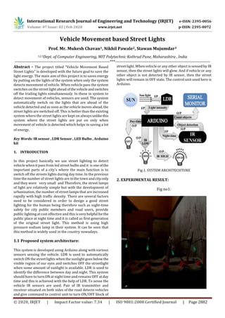 International Research Journal of Engineering and Technology (IRJET) e-ISSN: 2395-0056
Volume: 07 Issue: 02 | Feb 2020 www.irjet.net p-ISSN: 2395-0072
© 2020, IRJET | Impact Factor value: 7.34 | ISO 9001:2008 Certified Journal | Page 2882
Vehicle Movement based Street Lights
Prof. Mr. Mukesh Chavan1, Nikhil Pawale2, Stawan Mujumdar3
1,2,3Dept. of Computer Engineering, MIT Polytechnic Kothrud Pune, Maharashtra , India
---------------------------------------------------------------------***---------------------------------------------------------------------
Abstract - The project titled “Vehicle Movement Based
Street Lights” is developed with the future goal to save the
light energy. The main aim of this project is to saves energy
by putting on the lights of the system when only the system
detects movement of vehicle. When vehicle pass the system
switches on the street light ahead ofthevehicleandswitches
off the trailing lights simultaneously. In these in system to
detect movement of vehicles, sensors are used. The system
automatically switch on the lights that are ahead of the
vehicle detected and as soon as the vehicle moves ahead,the
street lights are switched off. This is better than the existing
system where the street lights are kept on always unlikethis
system where the street lights are put on only when
movement of vehicle is detected which helps in saving a lot
of energy.
Key Words: IR sensor , LDR Sensor , LED Bulbs , Arduino
kit
1. INTRODUCTION
In this project basically we use street lighting to detect
vehicle when it pass from led street bulbs and it is one ofthe
important parts of a city’s where the main function is to
switch off the streets lights during day time. In the previous
time the number of street lights are in the town andcityonly
and they were very small and Therefore, the street lamps
of light are relatively simple but with the development of
urbanization, the number of street lamps that are increased
rapidly with high traffic density. There are several factors
need to be considered in order to design a good street
lighting for the human being therefore such as night-time
safety for city public members and road users, provide
public lighting at cost effective and this isveryhelpful forthe
public place at night time and it is called as first generation
of the original street light. This method is using high
pressure sodium lamp in their system. It can be seen that
this method is widely used in the country nowadays.
1.1 Proposed system architecture:
This system is developed using Arduino along with various
sensors sensing the vehicle. LDR is used to automatically
switch ON the street lights when the sunlight goes belowthe
visible region of our eyes and switches OFF the streetlight
when some amount of sunlight is available. LDR is used to
identify the difference between day and night. This system
should have to turn ON at night time and remains OFF atday
time and this is achieved with the help of LDR. To sense the
vehicle IR sensors are used. Pair of IR transmitter and
receiver situated on both sides of the road detects vehicles
and give command to control unit to turn ON/OFF block of
street light. When vehicle or any other object is sensed by IR
sensor, then the street lights will glow. And if vehicle or any
other object is not detected by IR sensor, then the street
lights will remain in OFF state. The control unit used here is
Arduino.
Fig 1. SYSTEM ARCHITECHTURE
2. EXPERIMENTAL RESULT:
Fig no1:
 
