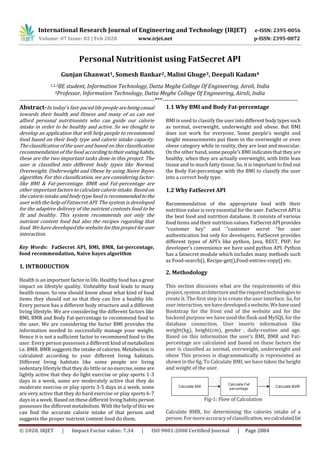 International Research Journal of Engineering and Technology (IRJET) e-ISSN: 2395-0056
Volume: 07 Issue: 02 | Feb 2020 www.irjet.net p-ISSN: 2395-0072
© 2020, IRJET | Impact Factor value: 7.34 | ISO 9001:2008 Certified Journal | Page 2884
Personal Nutritionist using FatSecret API
Gunjan Ghanwat1, Somesh Bankar2, Malini Ghuge3, Deepali Kadam4
1,2,3BE student, Information Technology, Datta Meghe College Of Engineering, Airoli, India
4Professor, Information Technology, Datta Meghe College Of Engineering, Airoli, India
---------------------------------------------------------------------***---------------------------------------------------------------------
Abstract-In today’s fast-paced life people arebeingcasual
towards their health and fitness and many of us can not
afford personal nutritionists who can guide our calorie
intake in order to be healthy and active. So we thought to
develop an application that will help people to recommend
food based on their body type and calorie intake capacity.
The classification of the user and based on this classification
recommendation of the food accordingtotheireatinghabits,
these are the two important tasks done in this project. The
user is classified into different body types like Normal,
Overweight, Underweight and Obese by using Naive Bayes
algorithm. For this classification, we are considering factor-
like BMI & Fat-percentage. BMR and Fat-percentage are
other important factors to calculate calorie intake. Based on
the calorie intake and body type food is recommendedtothe
user with the help of Fatsecret API. The system is developed
for the adaptive delivery of the nutrient contents food to be
fit and healthy. This system recommends not only the
nutrient content food but also the recipes regarding that
food. We have developed the website forthisprojectforuser
interaction.
Key Words: FatSecret API, BMI, BMR, fat-percentage,
food recommendation, Naive bayes algorithm
1. INTRODUCTION
Health is an important factor in life. Healthy food has a great
impact on lifestyle quality. Unhealthy food leads to many
health issues. So one should know about what kind of food
items they should eat so that they can live a healthy life.
Every person has a different body structure and a different
living lifestyle. We are considering the different factors like
BMI, BMR and Body Fat-percentage to recommend food to
the user. We are considering the factor BMI provides the
information needed to successfully manage your weight.
Hence it is not a sufficient factor to recommend food to the
user. Every person possesses a different kind of metabolism
i.e. BMR. BMR suggests the intake of calories. Metabolism is
calculated according to your different living habitats.
Different living habitats like some people are living
sedentary lifestyle that they do little ornoexercise,someare
lightly active that they do light exercise or play sports 1-3
days in a week, some are moderately active that they do
moderate exercise or play sports 3-5 days in a week, some
are very active that they do hard exercise or play sports 6-7
days in a week. Based on these different living habits person
possesses the different metabolism. With the help of this we
can find the accurate calorie intake of that person and
suggests the proper nutrient content food do them.
1.1 Why BMI and Body Fat-percentage
BMI is used to classify the user intodifferentbodytypessuch
as normal, overweight, underweight and obese. But BMI
does not work for everyone. Some people’s weight and
height measurements put them in the overweight or even
obese category while in reality, they are lean and muscular.
On the other hand, some people’s BMI indicatesthatthey are
healthy, when they are actually overweight, with little lean
tissue and to much fatty tissue. So, it is important to find out
the Body Fat-percentage with the BMI to classify the user
into a correct body type.
1.2 Why FatSecret API
Recommendation of the appropriate food with their
nutrition value is very essential for the user. FatSecret API is
the best food and nutrition database. It consists of various
food items and their nutrition values. FatSecretAPIprovides
“customer key” and “customer secret “for user
authentication but only for developers. FatSecret provides
different types of API’s like python, Java, REST, PHP, for
developer’s convenience we have used python API. Python
has a fatsecret module which includes many methods such
as Food-search(), Recipe-get(),Food-entries-copy() etc.
2. Methodology
This section discusses what are the requirements of this
project, system architecture andtherequiredtechnologiesto
create it. The first step is to create the user interface. So, for
user interaction, we havedevelopeda website.Wehaveused
Bootstrap for the front end of the website and for the
backend purpose we have used the flask and MySQL for the
database connection. User inserts information like
weight(kg), height(cm), gender , daily-routine and age.
Based on this information the user’s BMI, BMR and Fat-
percentage are calculated and based on these factors the
user is classified as normal, overweight, underweight and
obese This process is diagrammatically is represented as
shown in the fig. To Calculate BMI, we have taken the height
and weight of the user.
Fig-1: Flow of Calculation
Calculate BMR, for determining the calories intake of a
person. For more accuracy of classification,wecalculatedfat
 