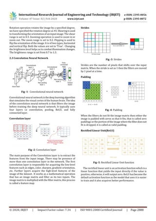 International Research Journal of Engineering and Technology (IRJET) e-ISSN: 2395-0056
Volume: 07 Issue: 02 | Feb 2020 www.irjet.net p-ISSN: 2395-0072
© 2020, IRJET | Impact Factor value: 7.34 | ISO 9001:2008 Certified Journal | Page 2888
Rotation operation rotates the image by a specified degree,
we have specified the rotation degree as 45. Shearingisused
to transforming the orientation of an input image. The shear
range is set to 0.3. Zooming operation is used to zoom in or
zoom out. The zoom range is set to 0.2. Flipping is used to
flip the orientation of the image. It is of two types, horizontal
and vertical flip. Both the values are set to ‘True’. Changing
the brightness level helps us tocombatilluminationchanges.
The brightness range is set from 0.7 to 1.3.
2.3 Convolution Neural Network
Fig -1: Convolutional neural network
Convolutional neural network isthedeeplearningalgorithm
that simulates the visual cortex of the human brain. Theidea
of the convolution neural network is that filters the image
before training the deep neural network. It typically uses
four layers i.e convolution, pooling, ReLU, and fully
connected layer.
Convolution layer
Fig -2: Convolution layer
The main purpose of the Convolution layer is to extract the
features from the input image. There may be presence of
more than one convolution layer in the network. The first
convolution layer is responsible for acquiring the low-level
features such as edges, color, sharpen, gradient orientation,
etc. Further layers acquire the high-level features of the
image of the dataset. It works as a mathematical operation
that has an image matrix and filter as its two inputs. The
image matrix is multiplied with the filter matrix, this process
is called a feature map.
Strides
Fig -3: Strides
Strides are the number of pixels that shifts over the input
matrix. When the stride is set as 1 then the filters are moved
by 1 pixel at a time.
Padding
Fig -4: Padding
When the filters do not fit the image matrix then either the
image is padded with zeros so that it fits, that is called zero
paddings or the portion of the image wherethefilterdoesnot
fit is dropped, it is called as valid padding.
Rectified Linear Unit(ReLU)
Fig -5: Rectified Linear Unit function
The rectified linear unit is an activationfunctionwhich isa
linear function that yields the input directly if the value is
positive, otherwise, it will output zero. ReLU hasbecomethe
default activation function as the model that uses it is easier
to train and it also acquires better performance.
 