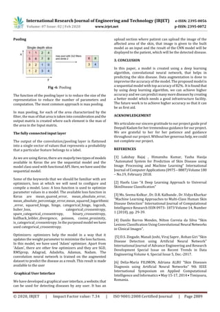 International Research Journal of Engineering and Technology (IRJET) e-ISSN: 2395-0056
Volume: 07 Issue: 02 | Feb 2020 www.irjet.net p-ISSN: 2395-0072
© 2020, IRJET | Impact Factor value: 7.34 | ISO 9001:2008 Certified Journal | Page 2889
Pooling
Fig -6: Pooling
The function of the pooling layer is to reduce the size of the
representation to reduce the number of parameters and
computation. The most common approach is max pooling.
In max pooling, for each of the area characterized by the
filter, the max of that area is taken intoconsiderationandthe
output matrix is created where each element is the max of
the area in the Input matrix.
The fully connected input layer
The output of the convolution/pooling layer is flattened
into a single vector of values that represents a probability
that a particular feature belongs to a label.
As we are using Keras, there are majorlytwotypesofmodels
available in Keras the are the sequential model and the
model class used with functional API. Here,wehaveusedthe
sequential model.
Some of the keywords that we should be familiar with are
optimizers, loss at which we will need to configure and
compile a model. Loss: A loss function is used to optimize
parameter values in a model. The available loss function in
Keras are mean_quared_error, mean_absolute_error,
mean_absolute_percentage_error,mean_squared_logarithmic
_error, squared_hinge, hinge, categorical_hinge, logcosh,
huber_loss, categorical_crossentropy,
spare_categorical_crossentropy, binary_crossentropy,
kullback_leibler_divergence, poisson, cosine_proximity,
is_categorical_crossentropy. In the purposed model wehave
used categorical_crossentropy.
Optimizers: optimizers help the model in a way that it
updates the weight parameter to minimize the loss fuctions.
In this model, we have used 'Adam' optimizer. Apart from
'Adam', there are other few optimizers and they are SGD,
RMSprop, Adagrad, Adadelta, Adamax, Nadam. The
convolution neural network is trained on the augmented
dataset to predict the disease as a result. This result is made
available to the user
Graphical User Interface
We have developed a graphical userinterface,a website,that
can be used for detecting diseases by any user. It has an
upload section where patient can upload the image of the
affected area of the skin, that image is given to the built
model as an input and the result of the CNN model will be
displayed to the patient, which will be the detected disease.
3. CONCLUSION
In this paper, a model is created using a deep learning
algorithm, convolutional neural network, that helps in
predicting the skin disease. Data augmentation is done to
improvise the accuracy of the model. The proposed model is
a sequential model with top accuracy of 82%. Itisfoundthat
by using deep learning algorithm, we can achieve higher
accuracy and we can predict manymorediseasesbycreating
a better model which needs a good infrastructure facility.
The future work is to achieve higher accuracy so that it can
be as first aid.
ACKNOWLEDGEMENT
We articulate our sincere gratitude to our project guide prof
Deepali Kadam for her tremendous guidance forourproject.
We are grateful to her for her patience and guidance
throughout our project.Withouthergeneroushelp,wecould
not complete our project.
REFERENCES
[1] Lakshay Bajaj , Himanshu Kumar, Yasha Hasija
“Automated System for Prediction of Skin Disease using
Image Processing and Machine Learning” International
Journal of Computer Applications(0975 – 8887)Volume180
– No.19, February 2018.
[2] Haofu Liao “A Deep Learning Approach to Universal
SkinDisease Classification”
[3] Ms. Seema Kolkur , Dr. D.R. Kalbande , Dr. Vidya Kharkar
“Machine Learning Approaches to Multi-Class Human Skin
Disease Detection” International Journal of Computational
Intelligence Research ISSN 0973- 1873 Volume 14, Number
1 (2018), pp. 29-39.
[4] Danilo Barros Mendes, Nilton Correia da Silva “Skin
Lesions Classification Using Convolutional Neural Networks
in Clinical Images”.
[5] D.S. Zingade, Manali Joshi, Viraj Sapre , Rohan Giri “Skin
Disease Detection using Artificial Neural Network”
International Journal of Advance Engineering and Research
Development Special Issue on Recent Trends in Data
Engineering Volume 4, Special Issue 5, Dec.-2017.
[6] Delia-Maria FILIMON, Adriana ALBU “Skin Diseases
Diagnosis using Artificial Neural Networks” 9th IEEE
International Symposium on Applied Computational
Intelligence and Informatics • May 15-17, 2014 • Timişoara,
Romania.
 