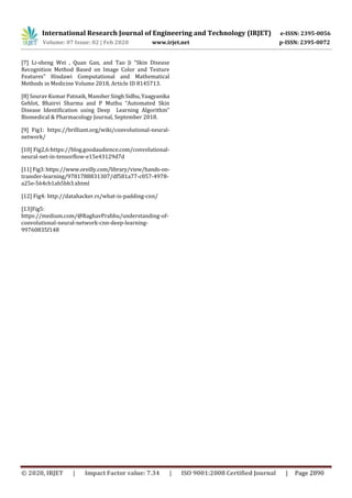 International Research Journal of Engineering and Technology (IRJET) e-ISSN: 2395-0056
Volume: 07 Issue: 02 | Feb 2020 www.irjet.net p-ISSN: 2395-0072
© 2020, IRJET | Impact Factor value: 7.34 | ISO 9001:2008 Certified Journal | Page 2890
[7] Li-sheng Wei , Quan Gan, and Tao Ji “Skin Disease
Recognition Method Based on Image Color and Texture
Features” Hindawi Computational and Mathematical
Methods in Medicine Volume 2018, Article ID 8145713.
[8] Sourav Kumar Patnaik, MansherSinghSidhu,Yaagyanika
Gehlot, Bhairvi Sharma and P Muthu “Automated Skin
Disease Identification using Deep Learning Algorithm”
Biomedical & Pharmacology Journal, September 2018.
[9] Fig1: https://brilliant.org/wiki/convolutional-neural-
network/
[10] Fig2,6:https://blog.goodaudience.com/convolutional-
neural-net-in-tensorflow-e15e43129d7d
[11]Fig3:https://www.oreilly.com/library/view/hands-on-
transfer-learning/9781788831307/df581a77-c057-4978-
a25e-564cb1ab5bb3.xhtml
[12] Fig4: http://datahacker.rs/what-is-padding-cnn/
[13]Fig5:
https://medium.com/@RaghavPrabhu/understanding-of-
convolutional-neural-network-cnn-deep-learning-
99760835f148
 