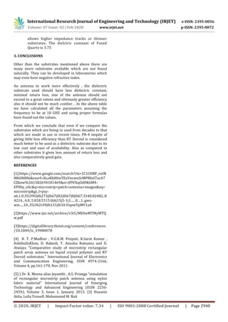 International Research Journal of Engineering and Technology (IRJET) e-ISSN: 2395-0056
Volume: 07 Issue: 02 | Feb 2020 www.irjet.net p-ISSN: 2395-0072
© 2020, IRJET | Impact Factor value: 7.34 | ISO 9001:2008 Certified Journal | Page 2940
allows higher impedance tracks or thinner
substrates. The dielctric constant of Fused
Quartz is 3.75
3. CONCLUSIONS
Other than the substrates mentioned above there are
many more substrates available which are not found
naturally. They can be developed in laboratories which
may even have negative refractive index.
An antenna to work more effectively , the dielectric
substrate used should have less dielectric constant,
minimal return loss, size of the antenna should not
exceed to a great extent and obviously greater efficiency
also it should not be much costlier. . In the above table
we have calculated all the parameters assuming the
frequency to be at 10 GHZ and using proper formulas
have found out the values.
From which we conclude that even if we compare the
substrates which are being in used from decades to that
which are made in use in recent times, FR-4 inspite of
giving little less efficiency than RT Duroid is considered
much better to be used as a dielectric subsrate due to its
low cost and ease of availability. Also as compared to
other substrates it gives less amount of return loss and
also comparatively good gain.
REFERENCES
[1].https://www.google.com/search?rlz=1C1CHBF_enIN
886IN886&sxsrf=ALeKk00mTExVncmnSrMPRbsl7urA7
CZknw%3A1582694181469&ei=Jf9VXqOdHK6M4-
EP0by_oAc&q=microstrip+patch+antenna+images&oq=
microstrip&gs_l=psy-
ab.1.0.35i39l3j0i273j0i67j0l2j0i67j0j0i67.3340.82482..8
4214...4.0..5.818.5515.0j4j15j5-1j1......0....1..gws-
wiz.....10..35i362i39j0i131j0i10.VnpmYpMV1a4
[2]https://www.ijsr.net/archive/v3i5/MDIwMTMyMTQ
w.pdf
[3]https://digitallibrary.theiet.org/content/conferences
/10.1049/ic_19980078
[4] B. T. P.Madhav , V.G.K.M. Pisipati, K.Sarat Kumar ,
HabibullaKhan, D. Rakesh, T. Anusha Ratnama and D.
Atulaya "Comparative study of microstrip rectangular
patch array antenna on liquid crystal polymer and RT
Duroid substrates." International Journal of Electronics
and Communication Engineering, ISSN 0974-2166,
Volume 4, pp.161-170, Nov 2011.
[5] ] Dr. K. Meena alias Jeyanthi , A.S. Prianga “simulation
of rectangular microstrip patch antenna using nylon
fabric material” International Journal of Emerging
Technology and Advanced Engineering (ISSN 2250-
2459,l, Volume 3, Issue 1, January 2013. [3] Hussein
Attia, Leila Yousefi, Mohammed M. Bait
 
