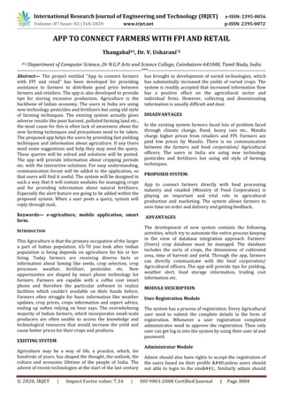 International Research Journal of Engineering and Technology (IRJET) e-ISSN: 2395-0056
Volume: 07 Issue: 02 | Feb 2020 www.irjet.net p-ISSN: 2395-0072
© 2020, IRJET | Impact Factor value: 7.34 | ISO 9001:2008 Certified Journal | Page 3004
APP TO CONNECT FARMERS WITH FPI AND RETAIL
Thangabal#1, Dr. V. Usharani*2
#1,2Department of Computer Science, Dr N.G.P Arts and Science College, Coimbatore-641048, Tamil Nadu, India
---------------------------------------------------------------------------***-----------------------------------------------------------------------
Abstract— The project entitled “App to connect farmers
with FPI and retail” has been developed for providing
assistance to farmers to distribute good price between
farmers and retailers. The app is also developed to provide
tips for storing excessive production. Agriculture is the
backbone of Indian economy. The users in India are using
new technology pesticides and fertilizers but using old style
of farming techniques. The existing system actually gives
adverse results like poor harvest, polluted farming land etc.,
the most cause for this is often lack of awareness about the
new farming techniques and precautions need to be taken.
The proposed app helps the users by providing fast yielding
techniques and information about agriculture. If any Users
need some suggestions and help they may send the query.
These queries will be solved and solutions will be posted.
The app will provide information about cropping periods
etc. with the interactive solutions. For easy understanding,
communication forum will be added to the application, so
that users will find it useful. The system will be designed in
such a way that it will contain modules for managing crops
and for providing information about natural fertilizers.
Especially the alert feature are going to be added within the
proposed system. When a user posts a query, system will
reply through mail.
Keywords— e-agriculture, mobile application, smart
farm.
INTRODUCTION
This Agriculture is that the primary occupation of the larger
a part of Indian population. 65-70 you look after Indian
population is being depends on agriculture for his or her
living. Today farmers are receiving diverse facts or
information about faming like seeds, crop selection, crop
processes weather, fertilizer, pesticides etc. New
opportunities are shaped by smart phone technology for
farmers. Farmers are capable with a coffee cost smart
phone and therefore the particular software to realize
facilities which couldn‘t available on their hands before.
Farmers often struggle for basic information like weather
updates, crop prices, crops information and expert advice,
ending up soften relying on hear says. The overwhelming
majority of Indian farmers, which incorporates small-scale
producers are often unable to access the knowledge and
technological resources that would increase the yield and
cause better prices for their crops and products.
EXISTING SYSTEM
Agriculture may be a way of life, a practice, which, for
hundreds of years, has shaped the thought, the outlook, the
culture and economic lifetime of the people of India. The
advent of recent technologies at the start of the last century
has brought in development of varied technologies, which
has substantially increased the yields of varied crops. The
system is readily accepted that increased information flow
has a positive effect on the agricultural sector and
individual firms. However, collecting and disseminating
information is usually difficult and dear.
DISADVANTAGES
In the existing system farmers faced lots of problem faced
through climate change, flood, heavy rain etc.. Mandis
charge higher prices from retailers and FPI. Farmers are
paid low prices by Mandis. There is no communication
between the farmers and food corporation/ Agricultural
officers. The users in India are using new technology
pesticides and fertilizers but using old style of farming
techniques.
PROPOSED SYSTEM:
App to connect farmers directly with food processing
industry and retailed (Ministry of Food Corporation) is
playing an important and vital role in agricultural
production and marketing. The system allows farmers to
save time on order and delivery and getting feedback.
ADVANTAGES
The development of new system contains the following
activities, which try to automate the entire process keeping
in the view of database integration approach. Farmers’
(Users) crop database must be managed. The database
includes the sorts of crops, the dimensions of cultivated
area, time of harvest and yield. Through the app, farmers
can directly communicate with the food corporation/
Agricultural officers. The app will provide tips for yielding,
weather alert, food storage information, trading cost
information etc.
MODULE DESCRIPTION
User Registration Module
The system has a process of registration. Every Agricultural
user need to submit the complete details in the form of
registration. Whenever a user registration completed
administrator need to approve the registration. Then only
user can get log in into the system by using their user id and
password.
Administrator Module
Admin should also have rights to accept the registration of
the users based on their profile &#40;unless users should
not able to login to the site&#41;. Similarly admin should
 