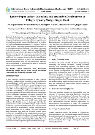International Research Journal of Engineering and Technology (IRJET) e-ISSN: 2395-0056
Volume: 07 Issue: 02 | Feb 2020 www.irjet.net p-ISSN: 2395-0072
© 2020, IRJET | Impact Factor value: 7.34 | ISO 9001:2008 Certified Journal | Page 305
Review Paper on Revitalisation and Sustainable Development of
Villages by using Sludge Biogas Plant
Mr. Raju Bondre1, Pranali Manuskar2, Richa Jha3, Manish Lade4, Pavan There5, Sagar Gupta6
1Correspondence Author, Assistant Professor, Dept. of Civil Engineering, Guru Nanak Institute of Technology,
Maharashtra, India
2,3,4,5,6Student, Dept. of Civil Engineering, Guru Nanak Institute of Technology, Maharashtra, India,
---------------------------------------------------------------------***----------------------------------------------------------------------
Abstract - India is slowing emerging as a global superpower
and is pacing towards a being a developed nation amidst the
world’s gazes. But being completely engrossed in becoming a
technological giant, the nation has somewhere in its journey
has forgotten its own heart and soul – its villages. A country
cannot be called a developed nation just on the parameters of
technical advancements. The farmers and villagers face huge
crisis due to a number of issues – high rate of pesticides and
insecticides, poor production ofcrops, unavailabilityofhealthy
drinking water, lack of employment opportunities and
unhygienic conditions. This leads to large migration of people
to the cities, also leading to increase in the rate of poverty. Our
main objective of project is to protect and promote human
health by providing a clean fuel and environment, breaking
the cycle of disease by interconnecting units of sanitation
system and energy generation.
Key Words: Water Treatment Plant, Rainwater
Harvesting, Sludge, bio-gas plant, Sewage Treatment
Plant, anaerobic digestion, digestate, fuel.
1. INTRODUCTION
In India, there are 6,00,000 villages out of them 1,25,000
villages are backward. New technologies are introduced in
towns and villages are left unaware of these developments.
Approximately 80% of all illnesses in developing countries
are caused by poor water and sanitation condition . It is
normal for women and young girls to need to walk a few
kilometer’s consistently to bring water for their families.
They lack hygiene, cleanliness and accessibility. The proper
facilities available in towns and cities arenotprovidedtothe
villagers – improper sanitation, improper solid waste
management as well as the treatment of waste water. This
leads to water-borne diseases, health issues and even
epidemic .The fertilizers and pesticides provided by the
government are unable to reach thevillagers.So,thefarmers
have to pay huge amounts to buy them. Even now,electricity
is not available in many remote villages. People still use
woods as a source of fuel for cooking. Thiscausesdiscomfort
while breathing, lung and eye irritation. Having these
facilities are unavailable to the people; many of them are
migrating to towns and cities, hence giving up farming. The
fertilizers and pesticides are beneficial for the growth of
crops, but in turn reduce the fertility of the soil. So, there is a
need to develop & design a village as a sustainable village.
Hence, we plan to install all the units inter-connectingall the
basic units for sanitation, water treatment and fuel
production. This includes rainwater harvesting, water
treatment plant, sewage treatment plant and biogas plant.
This will not only provide the villagers with fuel and
electricity, but will also improve the hygiene and cleanliness
of the village. With this, we will be converting the generally
large-scale plants into more convenient small-scale plants,
thus overall cost of maintainance and installation of the
plant. This will increase the employment opportunities in
the village.
1.1 Water Treatment plant:
Treatment of water consists of three stages-Primary,
secondary and tertiary treatment. Primary treatment
removes large particles by screening. The water is then
passed through bubbles to remove the oil particles in water
in the floating time by adding alum. The sediments settle
down at the bottom of the tank. It is then filtered by using
filtration. Secondary treatment consists of aerobic and
anaerobic treatment. Aerobic treatment removes organic
substances by passing oxygen and bacteria. It also contains
trickling filter containing stone bed, micro-organisms and
bacteria to remove organic matter. Chlorination, use of UV
light and ozonisation is use to remove micro-organisms by
using tertiary treatment.
1.2 Rainwater Harvesting System:
The water shortage problem can be solved by using the
concepts of rainwater harvesting. Rainwater harvesting
system is the direct collection of rainwater from roofs and
other purpose built catchments,thecollectionofsheetrunoff
from man-made ground or natural surface catchments and
rock catchments for domestic, industrial, agricultural and
environmental use (Che-Ani et al., 2009). The rainwater is
collected and is sent to a pit through a network of pipes.
1.3 Sewage Treatment Plant:
Sewage treatment involves the removal of contaminants
from wastewater and household sewage, runoffs, coming
from domestic, agricultural, commercial and institutional
areas (Vrushali et al., 2014). The process of sewage
treatment includes three stages– Primary, Secondary and
Tertiary treatment.
 