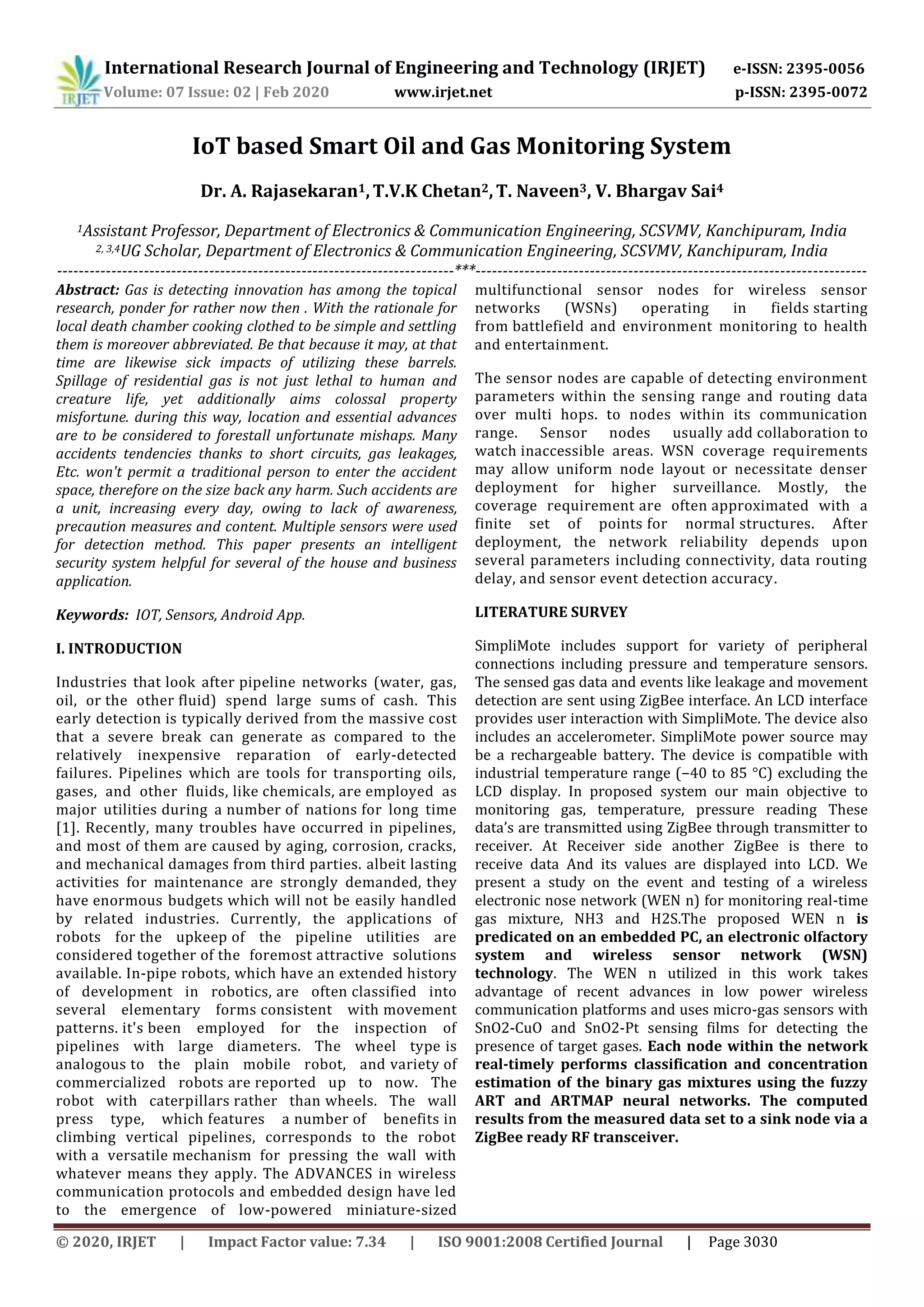 International Research Journal of Engineering and Technology (IRJET) e-ISSN: 2395-0056
Volume: 07 Issue: 02 | Feb 2020 www.irjet.net p-ISSN: 2395-0072
© 2020, IRJET | Impact Factor value: 7.34 | ISO 9001:2008 Certified Journal | Page 3030
IoT based Smart Oil and Gas Monitoring System
Dr. A. Rajasekaran1,T.V.K Chetan2,T. Naveen3, V. Bhargav Sai4
1Assistant Professor, Department of Electronics & Communication Engineering, SCSVMV, Kanchipuram, India
2, 3,4UG Scholar, Department of Electronics & Communication Engineering, SCSVMV, Kanchipuram, India
-------------------------------------------------------------------------***------------------------------------------------------------------------
Abstract: Gas is detecting innovation has among the topical
research, ponder for rather now then . With the rationale for
local death chamber cooking clothed to be simple and settling
them is moreover abbreviated. Be that because it may, at that
time are likewise sick impacts of utilizing these barrels.
Spillage of residential gas is not just lethal to human and
creature life, yet additionally aims colossal property
misfortune. during this way, location and essential advances
are to be considered to forestall unfortunate mishaps. Many
accidents tendencies thanks to short circuits, gas leakages,
Etc. won't permit a traditional person to enter the accident
space, therefore on the size back any harm. Such accidents are
a unit, increasing every day, owing to lack of awareness,
precaution measures and content. Multiple sensors were used
for detection method. This paper presents an intelligent
security system helpful for several of the house and business
application.
Keywords: IOT, Sensors, Android App.
I. INTRODUCTION
Industries that look after pipeline networks (water, gas,
oil, or the other fluid) spend large sums of cash. This
early detection is typically derived from the massive cost
that a severe break can generate as compared to the
relatively inexpensive reparation of early-detected
failures. Pipelines which are tools for transporting oils,
gases, and other fluids, like chemicals, are employed as
major utilities during a number of nations for long time
[1]. Recently, many troubles have occurred in pipelines,
and most of them are caused by aging, corrosion, cracks,
and mechanical damages from third parties. albeit lasting
activities for maintenance are strongly demanded, they
have enormous budgets which will not be easily handled
by related industries. Currently, the applications of
robots for the upkeep of the pipeline utilities are
considered together of the foremost attractive solutions
available. In-pipe robots, which have an extended history
of development in robotics, are often classified into
several elementary forms consistent with movement
patterns. it's been employed for the inspection of
pipelines with large diameters. The wheel type is
analogous to the plain mobile robot, and variety of
commercialized robots are reported up to now. The
robot with caterpillars rather than wheels. The wall
press type, which features a number of benefits in
climbing vertical pipelines, corresponds to the robot
with a versatile mechanism for pressing the wall with
whatever means they apply. The ADVANCES in wireless
communication protocols and embedded design have led
to the emergence of low-powered miniature-sized
multifunctional sensor nodes for wireless sensor
networks (WSNs) operating in fields starting
from battlefield and environment monitoring to health
and entertainment.
The sensor nodes are capable of detecting environment
parameters within the sensing range and routing data
over multi hops. to nodes within its communication
range. Sensor nodes usually add collaboration to
watch inaccessible areas. WSN coverage requirements
may allow uniform node layout or necessitate denser
deployment for higher surveillance. Mostly, the
coverage requirement are often approximated with a
finite set of points for normal structures. After
deployment, the network reliability depends upon
several parameters including connectivity, data routing
delay, and sensor event detection accuracy.
LITERATURE SURVEY
SimpliMote includes support for variety of peripheral
connections including pressure and temperature sensors.
The sensed gas data and events like leakage and movement
detection are sent using ZigBee interface. An LCD interface
provides user interaction with SimpliMote. The device also
includes an accelerometer. SimpliMote power source may
be a rechargeable battery. The device is compatible with
industrial temperature range (−40 to 85 °C) excluding the
LCD display. In proposed system our main objective to
monitoring gas, temperature, pressure reading These
data’s are transmitted using ZigBee through transmitter to
receiver. At Receiver side another ZigBee is there to
receive data And its values are displayed into LCD. We
present a study on the event and testing of a wireless
electronic nose network (WEN n) for monitoring real-time
gas mixture, NH3 and H2S.The proposed WEN n is
predicated on an embedded PC, an electronic olfactory
system and wireless sensor network (WSN)
technology. The WEN n utilized in this work takes
advantage of recent advances in low power wireless
communication platforms and uses micro-gas sensors with
SnO2-CuO and SnO2-Pt sensing films for detecting the
presence of target gases. Each node within the network
real-timely performs classification and concentration
estimation of the binary gas mixtures using the fuzzy
ART and ARTMAP neural networks. The computed
results from the measured data set to a sink node via a
ZigBee ready RF transceiver.
 