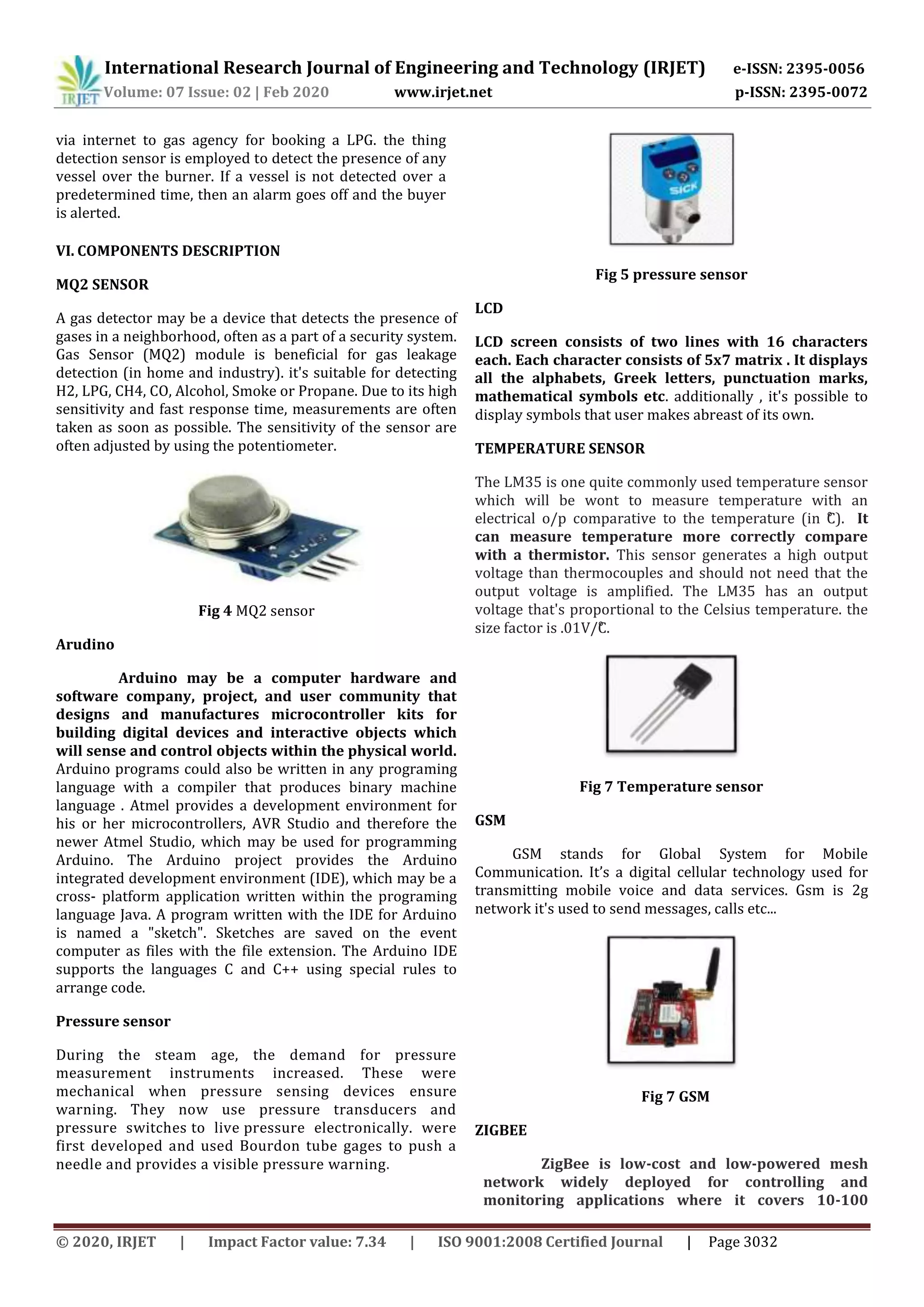 International Research Journal of Engineering and Technology (IRJET) e-ISSN: 2395-0056
Volume: 07 Issue: 02 | Feb 2020 www.irjet.net p-ISSN: 2395-0072
© 2020, IRJET | Impact Factor value: 7.34 | ISO 9001:2008 Certified Journal | Page 3032
via internet to gas agency for booking a LPG. the thing
detection sensor is employed to detect the presence of any
vessel over the burner. If a vessel is not detected over a
predetermined time, then an alarm goes off and the buyer
is alerted.
VI. COMPONENTS DESCRIPTION
MQ2 SENSOR
A gas detector may be a device that detects the presence of
gases in a neighborhood, often as a part of a security system.
Gas Sensor (MQ2) module is beneficial for gas leakage
detection (in home and industry). it's suitable for detecting
H2, LPG, CH4, CO, Alcohol, Smoke or Propane. Due to its high
sensitivity and fast response time, measurements are often
taken as soon as possible. The sensitivity of the sensor are
often adjusted by using the potentiometer.
Fig 4 MQ2 sensor
Arudino
Arduino may be a computer hardware and
software company, project, and user community that
designs and manufactures microcontroller kits for
building digital devices and interactive objects which
will sense and control objects within the physical world.
Arduino programs could also be written in any programing
language with a compiler that produces binary machine
language . Atmel provides a development environment for
his or her microcontrollers, AVR Studio and therefore the
newer Atmel Studio, which may be used for programming
Arduino. The Arduino project provides the Arduino
integrated development environment (IDE), which may be a
cross- platform application written within the programing
language Java. A program written with the IDE for Arduino
is named a "sketch". Sketches are saved on the event
computer as files with the file extension. The Arduino IDE
supports the languages C and C++ using special rules to
arrange code.
Pressure sensor
During the steam age, the demand for pressure
measurement instruments increased. These were
mechanical when pressure sensing devices ensure
warning. They now use pressure transducers and
pressure switches to live pressure electronically. were
first developed and used Bourdon tube gages to push a
needle and provides a visible pressure warning.
Fig 5 pressure sensor
LCD
LCD screen consists of two lines with 16 characters
each. Each character consists of 5x7 matrix . It displays
all the alphabets, Greek letters, punctuation marks,
mathematical symbols etc. additionally , it's possible to
display symbols that user makes abreast of its own.
TEMPERATURE SENSOR
The LM35 is one quite commonly used temperature sensor
which will be wont to measure temperature with an
electrical o/p comparative to the temperature (in °C). It
can measure temperature more correctly compare
with a thermistor. This sensor generates a high output
voltage than thermocouples and should not need that the
output voltage is amplified. The LM35 has an output
voltage that's proportional to the Celsius temperature. the
size factor is .01V/°C.
Fig 7 Temperature sensor
GSM
GSM stands for Global System for Mobile
Communication. It’s a digital cellular technology used for
transmitting mobile voice and data services. Gsm is 2g
network it's used to send messages, calls etc...
Fig 7 GSM
ZIGBEE
ZigBee is low-cost and low-powered mesh
network widely deployed for controlling and
monitoring applications where it covers 10-100
 