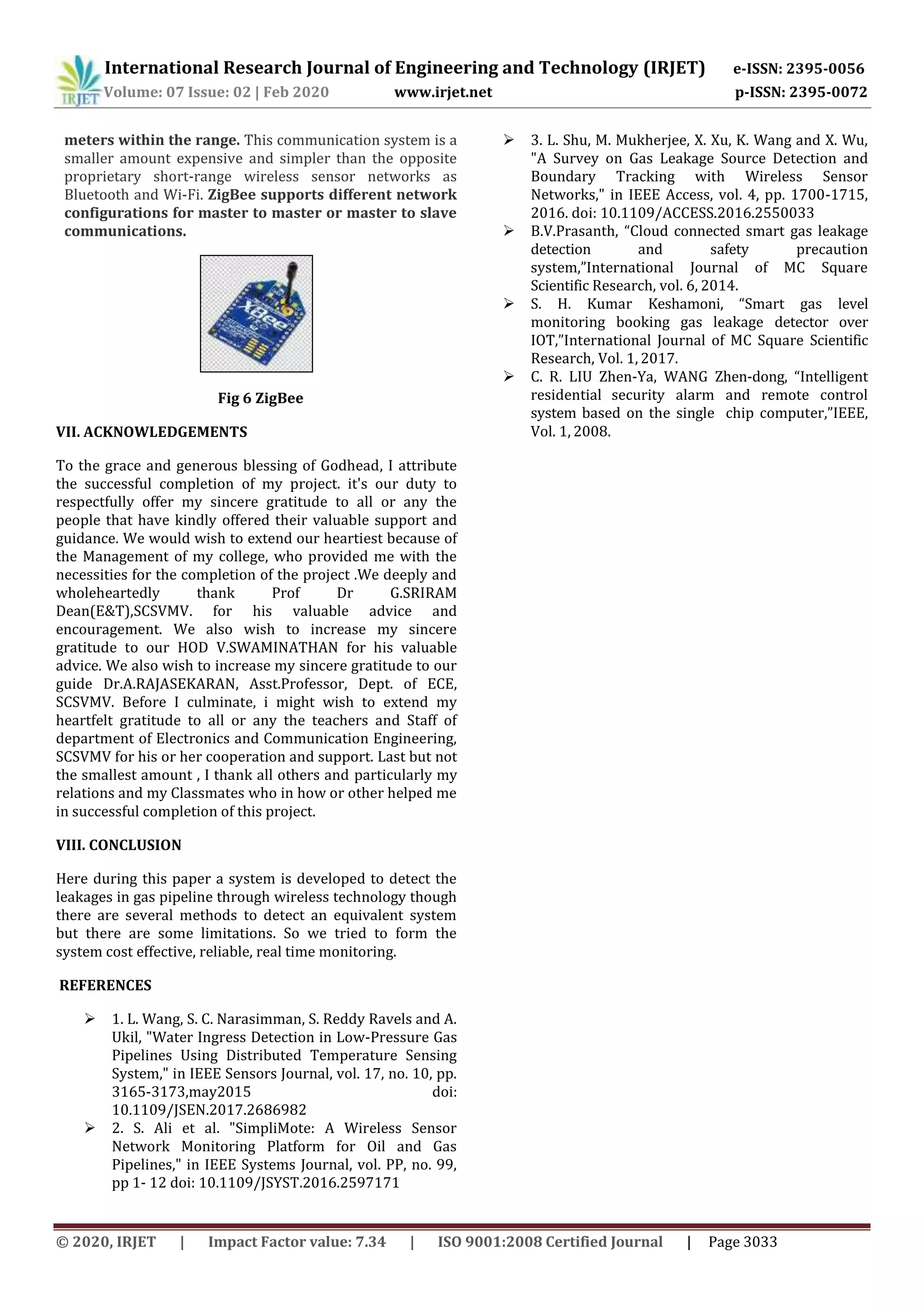 International Research Journal of Engineering and Technology (IRJET) e-ISSN: 2395-0056
Volume: 07 Issue: 02 | Feb 2020 www.irjet.net p-ISSN: 2395-0072
© 2020, IRJET | Impact Factor value: 7.34 | ISO 9001:2008 Certified Journal | Page 3033
meters within the range. This communication system is a
smaller amount expensive and simpler than the opposite
proprietary short-range wireless sensor networks as
Bluetooth and Wi-Fi. ZigBee supports different network
configurations for master to master or master to slave
communications.
Fig 6 ZigBee
VII. ACKNOWLEDGEMENTS
To the grace and generous blessing of Godhead, I attribute
the successful completion of my project. it's our duty to
respectfully offer my sincere gratitude to all or any the
people that have kindly offered their valuable support and
guidance. We would wish to extend our heartiest because of
the Management of my college, who provided me with the
necessities for the completion of the project .We deeply and
wholeheartedly thank Prof Dr G.SRIRAM
Dean(E&T),SCSVMV. for his valuable advice and
encouragement. We also wish to increase my sincere
gratitude to our HOD V.SWAMINATHAN for his valuable
advice. We also wish to increase my sincere gratitude to our
guide Dr.A.RAJASEKARAN, Asst.Professor, Dept. of ECE,
SCSVMV. Before I culminate, i might wish to extend my
heartfelt gratitude to all or any the teachers and Staff of
department of Electronics and Communication Engineering,
SCSVMV for his or her cooperation and support. Last but not
the smallest amount , I thank all others and particularly my
relations and my Classmates who in how or other helped me
in successful completion of this project.
VIII. CONCLUSION
Here during this paper a system is developed to detect the
leakages in gas pipeline through wireless technology though
there are several methods to detect an equivalent system
but there are some limitations. So we tried to form the
system cost effective, reliable, real time monitoring.
REFERENCES
 1. L. Wang, S. C. Narasimman, S. Reddy Ravels and A.
Ukil, "Water Ingress Detection in Low-Pressure Gas
Pipelines Using Distributed Temperature Sensing
System," in IEEE Sensors Journal, vol. 17, no. 10, pp.
3165-3173,may2015 doi:
10.1109/JSEN.2017.2686982
 2. S. Ali et al. "SimpliMote: A Wireless Sensor
Network Monitoring Platform for Oil and Gas
Pipelines," in IEEE Systems Journal, vol. PP, no. 99,
pp 1- 12 doi: 10.1109/JSYST.2016.2597171
 3. L. Shu, M. Mukherjee, X. Xu, K. Wang and X. Wu,
"A Survey on Gas Leakage Source Detection and
Boundary Tracking with Wireless Sensor
Networks," in IEEE Access, vol. 4, pp. 1700-1715,
2016. doi: 10.1109/ACCESS.2016.2550033
 B.V.Prasanth, “Cloud connected smart gas leakage
detection and safety precaution
system,”International Journal of MC Square
Scientific Research, vol. 6, 2014.
 S. H. Kumar Keshamoni, “Smart gas level
monitoring booking gas leakage detector over
IOT,”International Journal of MC Square Scientific
Research, Vol. 1, 2017.
 C. R. LIU Zhen-Ya, WANG Zhen-dong, “Intelligent
residential security alarm and remote control
system based on the single chip computer,”IEEE,
Vol. 1, 2008.
 