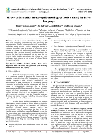 International Research Journal of Engineering and Technology (IRJET) e-ISSN: 2395-0056
Volume: 07 Issue: 02 | Feb 2020 www.irjet.net p-ISSN: 2395-0072
© 2020, IRJET | Impact Factor value: 7.34 | ISO 9001:2008 Certified Journal | Page 3037
Survey on Named Entity Recognition using Syntactic Parsing for Hindi
Language
Prem Thamarakshan#1, Raj Paliwal#2, Amit Shukla#3, Shubhangi Chavan#4
#1,2,3Student, Department of Information Technology, University of Mumbai, Pillai College of Engineering, New
Panvel, Maharashtra, India
#4Professor, Department of Information Technology, University of Mumbai, Pillai College of Engineering, New
Panvel, Maharashtra, India
-------------------------------------------------------------------***---------------------------------------------------------------------
Abstract - NLP is a branch of artificial intelligence that
deals with analyzing, understanding and generating the
languages that humans use naturally so as to interpret with
computers using natural human languages instead of
computer languages. NER is the task of identifying named
entities in a given text and distinguishing them based on
their entity type. This paper discusses various techniques and
models that have been discovered and are used for this
process. It also provides analyses on how effective are these
techniques and models in the process of Named Entity
Recognition (NER).
Key Words: Hidden Markov Model, Rule based
Approach and List Look Up Approach, Joint Parsing,
NER identification, POS tagging.
1. INTRODUCTION
Natural language processing is the proficiency
of a computer system or program to understand and
interpret human language. It is a component of computer
science, linguistics and artificial intelligence. The
development of NLP applications is challenging because
computers traditionally require humans to tell them in
terms of programming language that is precise,
unambiguous and highly structured, or through a limited
number of clearly enunciated voice commands. Human
spoken language, however, is not always scrupulous -- it
often possesses ambiguity and the linguistic structure
depends on many complex variables, including slang,
regional dialects and social context.
Named entity recognition (NER) is the primary
step towards information extraction in which an algorithm
takes input as a string of text (sentence or paragraph)
identifies relevant nouns (people, places, and
organizations) that are mentioned in that string and
classify named entities into pre-defined categories just like
the names of persons, organizations, locations, expressions
of times, quantities, monetary values, percentages, etc.
NER is used in many fields in Natural Language Processing
(NLP) and it can help in answering many real-world
questions, such as:
 Which companies were mentioned within the news
article?
 Were specified products mentioned in complaints or
reviews?
 Does the tweet contain the name of a specific person?
Natural Language processing is considered to be a
difficult problem in computer science. It’s the nature of the
human language that makes NLP complex to operate.
Comprehensively understanding the human language
requires understanding of both the words and how the
concepts are connected to deliver the intended message.
While humans can easily master a language, the ambiguity
and imprecise characteristics of the natural languages are
what make NLP difficult for machines to implement.
The paper presents a detail survey of various works
in process of NER in the field of NLP. Related work and
past literature is discussed in this section. The various
techniques used in recognition of name entities, the
challenges and the problems encountered are discussed in
this paper.
II. LITERATURE SURVEY
The process of Named Entity Recognition consists of
these stages Stopword removal, Tokenization, Assign a tag
to tokenized word, search for Ambiguous word and Entity
Recognition. Disambiguation is completed by analyzing the
linguistic feature of the word, its preceding word, its
following word, etc. Considerable work is already done for
foreign languages if we look at the same scenario for
South-Asian languages such as Hindi and Marathi, it find
out that not much work has been done. As these languages
are morphological rich language and unavailability of
annotated corpora.
In 2018, Prince Rana, Sunil Kumar Gupta, Kamlesh
Dutta [1] proposed an approach for identify the named
entity where the processing unit is divided into two parts.
First is the pre-processing task and second is the post
processing task. Pre-processing of text includes
tokenization of text followed by comparing the text with
the online Hindi dictionary to check whether token is
known or unknown word. If the token is unknown word
then post processing will perform action on unknown
word. The unknown word is compared with the
implemented rules to check its identity otherwise identity
 