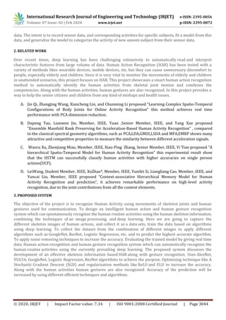 International Research Journal of Engineering and Technology (IRJET) e-ISSN: 2395-0056
Volume: 07 Issue: 02 | Feb 2020 www.irjet.net p-ISSN: 2395-0072
© 2020, IRJET | Impact Factor value: 7.34 | ISO 9001:2008 Certified Journal | Page 3044
data. The intent is to record sensor data, and corresponding activities for specific subjects, fit a model from this
data, and generalize the model to categorize the activity of new unseen subject from their sensor data.
2. RELATED WORK
Over recent times, deep learning has been challenging extensively to automatically read and interpret
characteristic features from large volume of data. Human Action Recognition (HAR) has been tested with a
variety of methods likes wearable devices, mobile devices, etc. but they can cause unnecessary discomfort to
people, especially elderly and children. Since it is very vital to monitor the movements of elderly and children
in unattended scenarios, this project focuses on HAR. This project showcases a smart human action recognition
method to automatically identify the human activities from skeletal joint motion and combines the
competencies. Along with the human activities, human gestures are also recognized. In this project provides a
way to help the senior citizens and children from any kind of mishaps and health issues.
A. Jin Qi, Zhangjing Wang, Xiancheng Lin, and Chunming Li proposed “Learning Complex Spatio-Temporal
Configurations of Body Joints for Online Activity Recognition” this method achieves real time
performance with PCA dimension reduction.
B. Dapeng Tao, Lianwen Jin, Member, IEEE, Yuan ,Senior Member, IEEE, and Yang Xue proposed
“Ensemble Manifold Rank Preserving for Acceleration-Based Human Activity Recognition” , compared
to the classical spectral geometry algorithms, such as PCA,LDA,GMSS,LSDA and MFA,EMRP shows many
attractive and competitive properties to measure the similarity between different acceleration signals.
C. Wanru Xu, Zhenjiang Miao, Member, IEEE, Xiao-Ping Zhang, Senior Member, IEEE, Yi Tian proposed “A
hierarchical Spatio-Temporal Model for Human Activity Recognition” this experimental result show
that the HSTM can successfully classify human activities with higher accuracies on single person
actions(UCF).
D. LeiWang, Student Member, IEEE, XuZhao*, Member, IEEE, Yunifei Si, Liangliang Cao, Member, IEEE, and
Yuncai Liu, Member, IEEE proposed “Context-associative Hierarchical Memory Model for Human
Activity Recognition and prediction”, it achieves remarkable performance on high-level activity
recognition, due to the joint contributions from all the context elements.
3. PROPOSED SYSTEM
The objective of the project is to recognize Human Activity using movements of skeleton joints and human
gestures used for communication. To design an intelligent human action and human gesture recognition
system which can spontaneously recognize the human routine activities using the human skeleton information,
combining the techniques of an image processing, and deep learning. Here we are going to capture the
different skeleton images of human actions, and collect it as a data sets, train the data based on algorithms
using deep learning. To collect the dataset from the combination of different images to apply different
algorithms such as GoogleNet, ResNet, Logistic Regression, etc. and to predict the highest accurate algorithm.
To apply noise removing techniques to increase the accuracy. Evaluating the trained model by giving real time
data. Human action recognition and human gesture recognition system which can automatically recognize the
human routine activities using the currently prevailing deep learning. The proposed system discusses the
development of an effective skeleton information based HAR along with gesture recognition. Uses AlexNet,
VGG16, GoogleNet, Logistic Regression, ResNet algorithms to achieve the purpose. Optimizing technique like A
Stochastic Gradient Descent (SGD) and regularization methods like ReLU and ELU to increase the accuracy.
Along with the human activities human gestures are also recognized. Accuracy of the prediction will be
increased by using different efficient techniques and algorithms.
 
