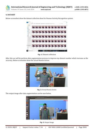 International Research Journal of Engineering and Technology (IRJET) e-ISSN: 2395-0056
Volume: 07 Issue: 02 | Feb 2020 www.irjet.net p-ISSN: 2395-0072
© 2020, IRJET | Impact Factor value: 7.34 | ISO 9001:2008 Certified Journal | Page 3045
4. DATASET
Below screenshot show the dataset collection done for Human Activity Recognition system.
Fig -1: Dataset collection
After this we will be perform data augmentation process to improve my dataset number which increase as the
accuracy. Below screenshot show the actual Human Action.
Fig -2: Actual Human Action
The output image after data augmentation can be seen below.
Fig -3: Output Image
 