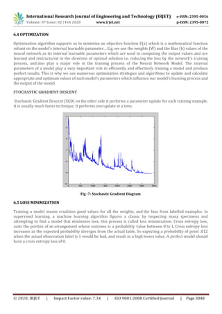 International Research Journal of Engineering and Technology (IRJET) e-ISSN: 2395-0056
Volume: 07 Issue: 02 | Feb 2020 www.irjet.net p-ISSN: 2395-0072
© 2020, IRJET | Impact Factor value: 7.34 | ISO 9001:2008 Certified Journal | Page 3048
6.4 OPTIMIZATION
Optimization algorithm supports us to minimize an objective function E(x) which is a mathematical function
reliant on the model’s internal learnable parameter. , E.g. we use the weights (W) and the Bias (b) values of the
neural network as its internal learnable parameters which are used in computing the output values and are
learned and restructured in the direction of optimal solution i.e. reducing the loss by the network’s training
process, and also play a major role in the training process of the Neural Network Model. The internal
parameters of a model play a very important role in efficiently and effectively training a model and produce
perfect results. This is why we use numerous optimization strategies and algorithms to update and calculate
appropriate and optimum values of such model’s parameters which influence our model’s learning process and
the output of the model.
STOCHASTIC GRADIENT DESCENT
Stochastic Gradient Descent (SGD) on the other side it performs a parameter update for each training example.
It is usually much faster technique. It performs one update at a time.
Fig -7: Stochastic Gradient Diagram
6.5 LOSS MINIMIZATION
Training a model means erudition good values for all the weights, and the bias from labelled examples. In
supervised learning, a machine learning algorithm figures a classic by inspecting many specimens and
attempting to find a model that minimizes loss; this process is called loss minimization. Cross entropy loss,
suits the portion of an arrangement whose outcome is a probability value between 0 to 1. Cross entropy loss
increases as the expected probability diverges from the actual table. So expecting a probability of point .012
when the actual observation label is 1 would be bad, and result in a high losses value. A perfect model should
have a cross entropy loss of 0.
 