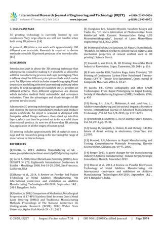 International Research Journal of Engineering and Technology (IRJET) e-ISSN: 2395-0056
Volume: 07 Issue: 02 | Feb 2020 www.irjet.net p-ISSN: 2395-0072
© 2020, IRJET | Impact Factor value: 7.34 | ISO 9001:2008 Certified Journal | Page 3074
7. DISADVANTAGES
3D printing technology is currently limited by size
constraints. Very large objects are still not feasible when
built using 3D printers. [14]
At present, 3D printers can work with approximately 100
different raw materials. Research is required to devise
methods to enable 3D printed products to be more durable.
[15]
CONCLUSION
Introduction part is about the 3D printing technique that
what process is used for making it. It also tells us about the
additive manufacturingprocess,andrapidprototyping.Then
it tells us about the different principle methods whichcanbe
used for 3D printer which includes stereolithography,Fused
deposition modelling,selectivelasermeltingandmanyother
process. In next paragraph we classified the 3D printers on
different criteria. Then different application are discuss
which includes medical field, automobile and aerospace
industries. Then the advantages and disadvantages of 3D
printers are discussed.
Advances in 3D printing technology can significantly change
and improve the way we manufactureproductsandproduce
goods worldwide. An object is scanned or designed with
Computer Aided Design software, then sliced up into thin
layers, which can then be printed out to form a solid three
dimensional product. As now we all know that 3D printing
has application in all the stages of human need.
3D printing includes approximately 100 of materials now a
days and the research is going on for increasing the range of
material use in this technique.
REFERENCES
[1]Morris, G. 2014, Additive Manufacturing at GE –
www.gecapital.com/webinar-assets/pdf/3dprinting-capital.
[2] Surel, A. 2008, Direct Metal Laser-Sintering(DMLS),Avec
l’EOSINT M 270, Eighteenth International Conference &
Exhibit – Mouldings 2008, Feb 18-20, 2008, San Francisco,
California, USA
[3]Bhavar et al., 2014, A Review on Powder Bed Fusion
Technology of Metal Additive Manufacturing, 4th
International conference and exhibition on Additive
Manufacturing Technologies-AM-2014, September 1&2 ,
2014, Bangalore, India.
[4]Gratton, A.2012,ComparisonofMechanical,Metallurgical
Properties of 17-4PH Stainless Steel between Direct Metal
Laser Sintering (DMLS) and Traditional Manufacturing
Methods, Proceedings of The National Conference On
Undergraduate Research (NCUR) 2012, Weber State
University, Ogden Utah March 29 – 31, 2012
[5] Dongkeon Lee, Takashi Miyoshi, Yasuhiro Takaya and
Taeho Ha, “3D Micro fabrication of Photosensitive Resin
Reinforced with Ceramic Nanoparticles Using LCD
Microstreolithography”, Journal of Laser Micro/Nano
engineering Vol.1, No.2, 2006.
[6] Pshtiwan Shakor, Jay Sanjayan, Ali Nazari, Shami Nejadi,
“Modified 3D printed powder to cement-based material and
mechanical properties of cement scaffold used in 3D
printing”, Science Direct.
[7] Council, A. and Petch, M., 3D Printing: Rise of the Third
Industrial Revolution, Gyges, Tumwater, 3D, 2014, p. 116.
[8] Frank van der Klift, Yoichiro Koga, Akira Todoroki, “3D
Printing of Continuous Carbon Fiber Reinforced Thermo-
Plastic (CFRTP) Tensile Test Specimens”, Open Journal of
Composite Materials, 2016, 6, 18-27.
[9] Jacobs, P.F., Stereo Lithography and other RP&M
Technologies: From Rapid Prototyping to Rapid Tooling,
Society of Manufacturing Engineers (SME), Dearborn, 1996,
p. 450
[10] Huang, S.H. , Liu, P. , Makassar, A. and , and Hou, L. ,
Additive manufacturing and its societal impact: a literature
review, International Journal of Advanced Manufacturing
Technology , Vol. 67 Nos 5/8, 2013, pp. 1191-1203.
[11] Birtchnell, T. and Urry, J., 3D, SF andtheFuture,Futures,
Vol. 50, 2013, pp. 25-34.
[12] Young, D., Sampath, S., Chikov, B. and Chrisey, D.B.,The
future of direct writing in electronics, CircuiTree, Vol.
2,2005.
[13] Masood, S.H.,Advances in Rapid Manufacturing and
Tooling, Comprehensive Materials Processing, Elsevier
Science Direct, Glasgow, pp. 69-91, 2005.
[14] Berger 2013, A game changer for the manufacturing
industry? Additive manufacturing – RolandBerger,Strategic
Consultants, Munich, November 2013
[15] Bhavar et al., 2014, A Review on Powder Bed Fusion
Technology of Metal Additive Manufacturing, 4th
International conference and exhibition on Additive
Manufacturing Technologies-AM-2014, September 1&2 ,
2014, Bangalore, India.
 