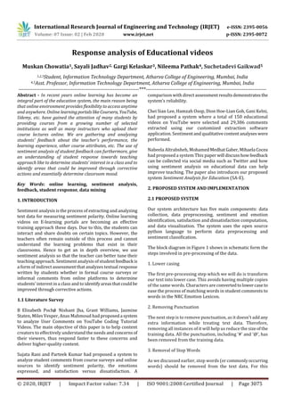 International Research Journal of Engineering and Technology (IRJET) e-ISSN: 2395-0056
Volume: 07 Issue: 02 | Feb 2020 www.irjet.net p-ISSN: 2395-0072
© 2020, IRJET | Impact Factor value: 7.34 | ISO 9001:2008 Certified Journal | Page 3075
Response analysis of Educational videos
Muskan Chowatia1, Sayali Jadhav2, Gargi Kelaskar3, Nileema Pathak4, Suchetadevi Gaikwad5
1,2,3Student, Information Technology Department, Atharva College of Engineering, Mumbai, India
4,5Asst. Professor, Information Technology Department, Atharva College of Engineering, Mumbai, India
---------------------------------------------------------------------***---------------------------------------------------------------------
Abstract - In recent years online learning has become an
integral part of the education system, the main reason being
that online environment provides flexibility to access anytime
and anywhere. Online learningportals likeCoursera, YouTube,
Udemy, etc. have gained the attention of many students by
providing courses from a growing number of selected
institutions as well as many instructors who upload their
course lectures online. We are gathering and analyzing
students’ feedback about the teacher’s performance, the
learning experience, other course attributes, etc. The use of
sentiment analysis of student feedback can furthermore, give
an understanding of student response towards teaching
approach like to determine students’ interest in a class and to
identify areas that could be improved through corrective
actions and essentially determine classroom mood.
Key Words: online learning, sentiment analysis,
feedback, student response, data mining
1. INTRODUCTION
Sentiment analysis is the process of extracting and analyzing
text data for measuring sentiment polarity. Online learning
videos on E-learning portals are becoming an effective
training approach these days. Due to this, the students can
interact and share doubts on certain topics. However, the
teachers often remain outside of this process and cannot
understand the learning problems that exist in their
classrooms. Hence to get an in depth overview, we use
sentiment analysis so that the teacher can better tune their
teaching approach. Sentiment analysis of studentfeedbackis
a form of indirect assessment that analyzes textual response
written by students whether in formal course surveys or
informal comments from online platforms to determine
students’ interest in a class and to identifyareasthatcouldbe
improved through corrective actions.
1.1 Literature Survey
B Elizabeth Poché, Nishant Jha, Grant Williams, Jazmine
Staten, Miles Vesper, Anas Mahmoud had proposeda system
to analyze User Comments on YouTube Coding Tutorial
Videos. The main objective of this paper is to help content
creators to effectively understand the needs andconcernsof
their viewers, thus respond faster to these concerns and
deliver higher-quality content.
Sujata Rani and Parteek Kumar had proposed a system to
analyze student comments from course surveys and online
sources to identify sentiment polarity, the emotions
expressed, and satisfaction versus dissatisfaction. A
comparison with directassessmentresultsdemonstrates the
system’s reliability.
Chei Sian Lee, Hamzah Osop, Dion Hoe-Lian Goh, Gani Kelni,
had proposed a system where a total of 150 educational
videos on YouTube were selected and 29,386 comments
extracted using our customized extraction software
application. Sentimentand qualitativecontentanalyseswere
performed.
Nabeela Altrabsheh, MohamedMedhatGaber,Mihaela Cocea
had proposed a system This paperwill discusshowfeedback
can be collected via social media such as Twitter and how
using sentiment analysis on educational data can help
improve teaching. The paper also introduces our proposed
system Sentiment Analysis for Education (SA-E).
2. PROPOSED SYSTEM AND IMPLEMENTATION
2.1 PROPOSED SYSTEM
Our system architecture has five main components: data
collection, data preprocessing, sentiment and emotion
identification, satisfaction and dissatisfaction computation,
and data visualization. The system uses the open source
python language to perform data preprocessing and
sentiment classification.
The block diagram in Figure 1 shows in schematic form the
steps involved in pre-processing of the data.
1. Lower casing
The first pre-processing step which we will do is transform
our text into lower case. This avoids having multiple copies
of the same words. Characters are convertedtolowercase to
ease the process of matching words in student comments to
words in the NRC Emotion Lexicon.
2. Removing Punctuation
The next step is to remove punctuation, as it doesn’t addany
extra information while treating text data. Therefore,
removing all instances of it will help us reduce the sizeofthe
training data. All the punctuation, including ‘#’ and ‘@’, has
been removed from the training data.
3. Removal of Stop Words
As we discussed earlier, stop words (orcommonlyoccurring
words) should be removed from the text data. For this
 
