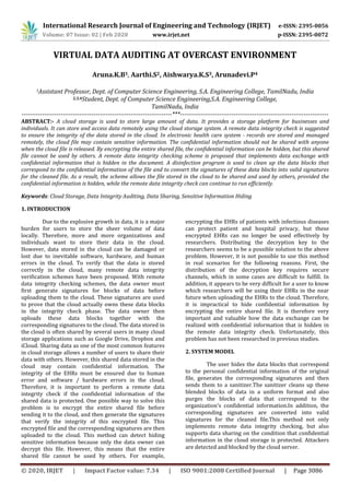 International Research Journal of Engineering and Technology (IRJET) e-ISSN: 2395-0056
Volume: 07 Issue: 02 | Feb 2020 www.irjet.net p-ISSN: 2395-0072
© 2020, IRJET | Impact Factor value: 7.34 | ISO 9001:2008 Certified Journal | Page 3086
VIRTUAL DATA AUDITING AT OVERCAST ENVIRONMENT
Aruna.K.B1, Aarthi.S2, Aishwarya.K.S3, Arunadevi.P4
1Assistant Professor, Dept. of Computer Science Engineering, S.A. Engineering College, TamilNadu, India
2,3,4Student, Dept. of Computer Science Engineering,S.A. Engineering College,
TamilNadu, India
-------------------------------------------------------------------------***------------------------------------------------------------------------
ABSTRACT:- A cloud storage is used to store large amount of data. It provides a storage platform for businesses and
individuals. It can store and access data remotely using the cloud storage system. A remote data integrity check is suggested
to ensure the integrity of the data stored in the cloud. In electronic health care system - records are stored and managed
remotely, the cloud file may contain sensitive information. The confidential information should not be shared with anyone
when the cloud file is released. By encrypting the entire shared file, the confidential information can be hidden, but this shared
file cannot be used by others. A remote data integrity checking scheme is proposed that implements data exchange with
confidential information that is hidden in the document. A disinfection program is used to clean up the data blocks that
correspond to the confidential information of the file and to convert the signatures of these data blocks into valid signatures
for the cleaned file. As a result, the scheme allows the file stored in the cloud to be shared and used by others, provided the
confidential information is hidden, while the remote data integrity check can continue to run efficiently.
Keywords: Cloud Storage, Data Integrity Auditing, Data Sharing, Sensitive Information Hiding
1. INTRODUCTION
Due to the explosive growth in data, it is a major
burden for users to store the sheer volume of data
locally. Therefore, more and more organizations and
individuals want to store their data in the cloud.
However, data stored in the cloud can be damaged or
lost due to inevitable software, hardware, and human
errors in the cloud. To verify that the data is stored
correctly in the cloud, many remote data integrity
verification schemes have been proposed. With remote
data integrity checking schemes, the data owner must
first generate signatures for blocks of data before
uploading them to the cloud. These signatures are used
to prove that the cloud actually owns these data blocks
in the integrity check phase. The data owner then
uploads these data blocks together with the
corresponding signatures to the cloud. The data stored in
the cloud is often shared by several users in many cloud
storage applications such as Google Drive, Dropbox and
iCloud. Sharing data as one of the most common features
in cloud storage allows a number of users to share their
data with others. However, this shared data stored in the
cloud may contain confidential information. The
integrity of the EHRs must be ensured due to human
error and software / hardware errors in the cloud.
Therefore, it is important to perform a remote data
integrity check if the confidential information of the
shared data is protected. One possible way to solve this
problem is to encrypt the entire shared file before
sending it to the cloud, and then generate the signatures
that verify the integrity of this encrypted file. This
encrypted file and the corresponding signatures are then
uploaded to the cloud. This method can detect hiding
sensitive information because only the data owner can
decrypt this file. However, this means that the entire
shared file cannot be used by others. For example,
encrypting the EHRs of patients with infectious diseases
can protect patient and hospital privacy, but these
encrypted EHRs can no longer be used effectively by
researchers. Distributing the decryption key to the
researchers seems to be a possible solution to the above
problem. However, it is not possible to use this method
in real scenarios for the following reasons. First, the
distribution of the decryption key requires secure
channels, which in some cases are difficult to fulfill. In
addition, it appears to be very difficult for a user to know
which researchers will be using their EHRs in the near
future when uploading the EHRs to the cloud. Therefore,
it is impractical to hide confidential information by
encrypting the entire shared file. It is therefore very
important and valuable how the data exchange can be
realized with confidential information that is hidden in
the remote data integrity check. Unfortunately, this
problem has not been researched in previous studies.
2. SYSTEM MODEL
The user hides the data blocks that correspond
to the personal confidential information of the original
file, generates the corresponding signatures and then
sends them to a sanitizer.The sanitizer cleans up these
blended blocks of data in a uniform format and also
purges the blocks of data that correspond to the
organization's confidential information.In addition, the
corresponding signatures are converted into valid
signatures for the cleaned file.This method not only
implements remote data integrity checking, but also
supports data sharing on the condition that confidential
information in the cloud storage is protected. Attackers
are detected and blocked by the cloud server.
 