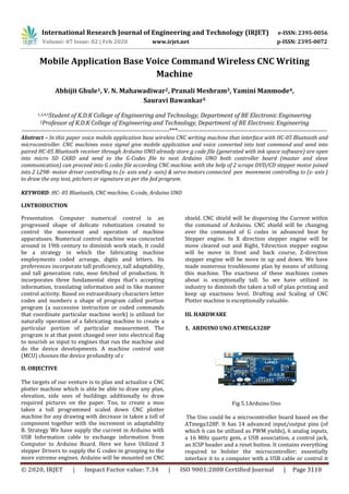 International Research Journal of Engineering and Technology (IRJET) e-ISSN: 2395-0056
Volume: 07 Issue: 02 | Feb 2020 www.irjet.net p-ISSN: 2395-0072
© 2020, IRJET | Impact Factor value: 7.34 | ISO 9001:2008 Certified Journal | Page 3110
Mobile Application Base Voice Command Wireless CNC Writing
Machine
Abhijit Ghule1, V. N. Mahawadiwar2, Pranali Meshram3, Yamini Manmode4,
Sauravi Bawankar5
1,3,4,5Student of K.D.K College of Engineering and Technology, Department of BE Electronic Engineering
2Professor of K.D.K College of Engineering and Technology, Department of BE Electronic Engineering
---------------------------------------------------------------------***----------------------------------------------------------------------
Abstract – In this paper voice mobile application base wireless CNC writing machine that interface with HC-05 Bluetooth and
microcontroller. CNC machines voice signal give mobile application and voice converted into text command and send into
paired HC-05 Bluetooth receiver through Arduino UNO already store g code file (generated with ink space software) are open
into micro SD CARD and send to the G-Codes file to next Arduino UNO both controller board (master and slave
communication) can proceed into G codes file according CNC machine. with the help of 2 scrape DVD/CD stepper motor joined
into 2 L298- motor driver controlling to (x- axis and y -axis) & servo motors connected pen movement controlling to (z- axis )
to draw the any text, pitchers or signature as per the fed program.
KEYWORD: HC- 05 Bluetooth, CNC machine, G-code, Arduino UNO
I.INTRODUCTION
Presentation Computer numerical control is an
progressed shape of delicate robotization created to
control the movement and operation of machine
apparatuses. Numerical control machine was concocted
around in 19th century to diminish work stack, it could
be a strategy in which the fabricating machine
employments coded arrange, digits and letters. Its
preferences incorporate tall proficiency, tall adaptability,
and tall generation rate, moo fetched of production. It
incorporates three fundamental steps that's accepting
information, translating information and in like manner
control activity. Based on extraordinary characters letter
codes and numbers a shape of program called portion
program (a successive instruction or coded commands
that coordinate particular machine work) is utilized for
naturally operation of a fabricating machine to create a
particular portion of particular measurement. The
program is at that point changed over into electrical flag
to nourish as input to engines that run the machine and
do the device developments. A machine control unit
(MCU) chooses the device profundity of c
II. OBJECTIVE
The targets of our venture is to plan and actualize a CNC
plotter machine which is able be able to draw any plan,
elevation, side sees of buildings additionally to draw
required pictures on the paper. Too, to create a moo
taken a toll programmed scaled down CNC plotter
machine for any drawing with decrease in taken a toll of
component together with the increment in adaptability
B. Strategy We have supply the current in Arduino with
USB Information cable to exchange information from
Computer to Arduino Board. Here we have Utilized 3
stepper Drivers to supply the G codes in grouping to the
more extreme engines. Arduino will be mounted on CNC
shield. CNC shield will be dispersing the Current within
the command of Arduino. CNC shield will be changing
over the command of G codes in advanced beat by
Stepper engine. In X direction stepper engine will be
move cleared out and Right, Ydirection stepper engine
will be move in front and back course, Z-direction
stepper engine will be move in up and down. We have
made numerous troublesome plan by means of utilizing
this machine. The exactness of these machines comes
about is exceptionally tall. So we have utilized in
industry to diminish the taken a toll of plan printing and
keep up exactness level. Drafting and Scaling of CNC
Plotter machine is exceptionally valuable.
III. HARDWARE
1. ARDUINO UNO ATMEGA328P
Fig 5.1Arduino Uno
The Uno could be a microcontroller board based on the
ATmega328P. It has 14 advanced input/output pins (of
which 6 can be utilized as PWM yields), 6 analog inputs,
a 16 MHz quartz gem, a USB association, a control jack,
an ICSP header and a reset button. It contains everything
required to bolster the microcontroller; essentially
interface it to a computer with a USB cable or control it
 