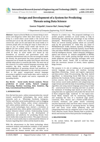 International Research Journal of Engineering and Technology (IRJET) e-ISSN: 2395-0056
Volume: 07 Issue: 02 | Feb 2020 www.irjet.net p-ISSN: 2395-0072
© 2020, IRJET | Impact Factor value: 7.34 | ISO 9001:2008 Certified Journal | Page 313
Design and Development of a System for Predicting
Threats using Data Science
Gaurav Tripathi1, Gaurav Rai2, Sunny Singh3
1,2,3Department of Computer Engineering, T.C.E.T, Mumbai
---------------------------------------------------------------------***----------------------------------------------------------------------
Abstract - Impact of Social Media on a human being is more
severe and dangerous rather than their enemy as we are
living in a world where social media is the second most
essential part of our life, like with food and water humans
cannot live, same can be said about the social media as it
connects people who are living far away to those who are
close to you. So making social media safe heaven is a
difficult job but at-least taking a measure can be done
before any chaos takes place due to social media activity
could be done. As social media isn't bound by any
boundaries of countries and government rules even
sometimes international rules are also not enough to handle
the threats, the government has many systems but not as
integrated one to handle the public level threats which had
already taken place in countries like India. The main aim of
this research is to utilize natural language processing, data
analytics, big data, machine learning ideas for the
acknowledgement of upcoming threats and prediction of
social media threats dependent on the real-time scenarios.
Here in this paper, unsupervised natural language
processing is applied to social media data, with a reason to
predict, identify the people and source, responsible for
spreading threats.
Key Words: Social media threats analysis, Threat
prediction of social media, Natural Language
Processing, Machine Learning, Data Analytics, Big
Data, Convolutional Neural Network
1. INTRODUCTION
Over the last few years, online communication has moved
toward social-driven technologies, like social media
networks such as WhatsApp, Facebook, Instagram,
Twitter and other social media platforms such as blogging
websites, YouTube Videos, online virtual communities,
and online petition platforms such as change.org, etc.
These social technologies have started a revolution in
user-generated data, online global communities, and rich
human behavior-related content. Understanding human
preferences are important to the development of
applications and platforms for predicting threats from
social media data using data science. This paper discusses
the role of social media data to understand the behavior of
humans regarding their online activity based on data.
With the advancement in the latest technology about
sentiment analysis and predictive analytics, it has opened
many avenues for researchers and enterprises to
understand the human mental state and their social
behavior in a better way. The proposed challenge is to
predict people's activities on social media, to help in
eliminating and reducing the percentage of any incident
(Stampede, Mob-lynching, etc.) before it’s occurring.
There are several existing systems which are currently
used by the government of India they are listed as
NETRA(Network Traffic Analysis System), CCTNS(Crime
and Criminal Tracking & Networks System), Social Media
Labs and where NETRA is most effective nowadays as it is
used by intelligence bureau, India's domestic intelligence
agency and research & analysis wing(RAW) as NETRA
can analyze voice traffic passing through several social
media platforms and can intercept messages with such
keyword like 'attack', 'bomb', 'kill' in real-time system
from the enormous amount of tweets, status updates,
blogs, forums.
The purpose is to aim at making use of unsupervised
natural language processing and machine learning
algorithms (Clustering, Linear and Logistic regression)
and data science (Data Pre-processing, Big Data, hybrid
algorithm) in interpreting Social Web Data of various
platforms like Facebook, Twitter, Google trends and other
various sources. Start from fetching trending keyword
from various social media platform and categorizing into
single format and with the help of ensembling of clustering
algorithm and using natural language processing to label
the unstructured text for meaning and later on predict
the sentiment of trending topic based on user's data &
using that data our application will predict the threat level
in three categories high, moderate & low region wise.
Social Media Analysis will be monitoring, collecting,
and analyzing the data of a Facebook page (posts,
comments, likes, shares) and a Twitter profile (tweets,
re-tweets, mentions, and public tweets containing
one/two keywords only) and from other various sources
for predicting the future or upcoming threats by taking
each and every social media platforms data and
categorizing them into six categories such as Toxic, Severe
Toxic, Obscene, Insult, Threat, Identity Hate to predict the
threat and toxicity level of that particular trending topic.
2. RELATED WORK
In the section below, the approach used has been
discussed in detail.
 