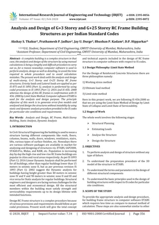 International Research Journal of Engineering and Technology (IRJET) e-ISSN: 2395-0056
Volume: 07 Issue: 02 | Feb 2020 www.irjet.net p-ISSN: 2395-0072
© 2020, IRJET | Impact Factor value: 7.34 | ISO 9001:2008 Certified Journal | Page 356
Analysis and Design of G+3 Storey and G+25 Storey RC Frame Building
Structures as per Indian Standard Codes
Akshay S. Thakur1, Prathamesh P. Jadhav2, Jay U. Durge3, Bhushan P. Kadam4, D.P. Hipparkar5
1.2,3,4U.G. Student, Department of Civil Engineering, GMVIT-University of Mumbai, Maharashtra, India
5Assistant Professor, Department of Civil Engineering, GMVIT-University of Mumbai, Maharashtra, India
---------------------------------------------------------------------***----------------------------------------------------------------------
Abstract - A complete building is a complex structure in that
case, the analysis and design of the structure by using manual
calculations is being a lengthy and difficult proceduretocarry
out so, for a reason nowadays computer software is used to
perform analysis, design as well as detailing, to avoid the time
required in whole procedure and to avoid calculation
mistakes. The present work deals with the analysis and design
of multi-storey, G+3 Storey and G+25 Storey RC frame
structures. Gravity loads and Lateral loads are applied as per
IS 875 and IS 1893 (Part 1), analysis is performed by using
codal provisions in IS 1893 (Part 1): 2016 and IS 456: 2000
whereas the design of this RC frames is confirmation with IS
456: 2000 by Limit State Method. ComputersoftwareETABSis
used for the analysis and design purpose. The principle
objective of this work is to generate error-free models and
analysed and design the structureswithoutinstabilitybyusing
static and dynamic analysis procedureprovidedintheIScodes
for particular site conditions and requirements.
Key Words: Analysis and Design, RC Frame, Multi-Storey
Building, Static Analysis, Dynamic Analysis
1. INTRODUCTION
In Civil-Structural Engineeringthe buildingis usedtomeana
structure having different components like roofs, floors,
columns, beams, walls, doors, windows, ventilators, stairs,
lifts, various types of surface finishes, etc. Nowadays there
are various software packages are available in market for
analysing and designing of structures viz. ETABS, SAP2000,
STAAD.Pro, Midas, and RAM, etc. Population is increasing
day by day the high-rise and low-rise RC frame buildingsare
popular in cities and rural areas respectively. As per IS 1893
(Part 1): 2016 Linear Dynamic Analysis shall be performed
for all buildings, other than regular buildings lower than 15
meters in seismic zone II, but as per previous revision IS
1893 (Part 1): 2002 suggest the Dynamic analysis for
buildings having height greater than 40 meters in seismic
zone IV and V and 90 meters in seismic zone II and III and
vice versa for Static analysis for regular buildings. Structural
engineers and designers are facingvariouschallengesforthe
most efficient and economical design. All the structural
members within the building must satisfy strength and
serviceability requirements up to its design lifetime with
intended functions.
Design RC Frame structure is a complex procedure because
of various provisions and requirements should follow asper
codal provisions. Present work will give the total concept
and technical aspects included in the design of RC frame
structure in computer software with respect to IS codes.
1.1 Design Philosophy: Limit State Method
For the Design of Reinforced Concrete Structures there are
three philosophies namely:
1) Working stress method
2) Ultimate load method
3) Limit state method
Here in this project work, we are following IS 456:2000 so
that we are using the Limit State Method of Design by Limit
State of Collapse and Limit State of Serviceability.
1.2 Stages of Work
The whole work involves the following stages
 Structural Planning
 Estimating Loads
 Analyse the Structure
 Design the Structure
2. OBJECTIVES
1. To perform analysisand design of structurewithout any
type of failure.
2. To understand the preparation procedure of the 3D
model of the structure in ETABS.
3. To understand the terms andparametersinthedesignof
different structural components
4. To understand the basic principles used in the design of
building structureswithrespecttoIScodesforparticular
site conditions.
3. SCOPE OF THE STUDY
To provide the appropriate analysis and design procedure,
for building frame structure in computer software ETABS
which requires less time as compare to manual method of
calculation. These steps are also somewhat similar to other
 