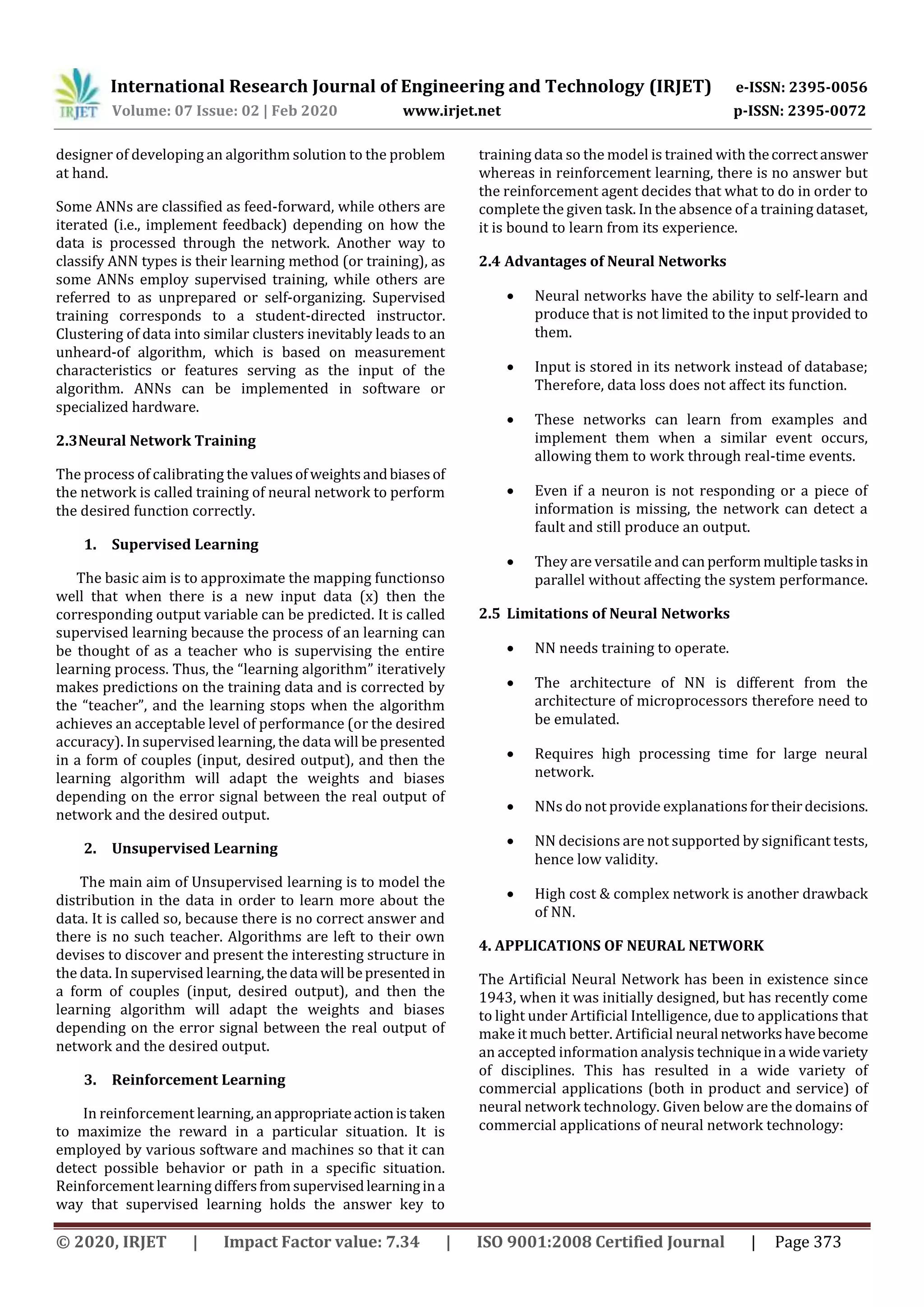 International Research Journal of Engineering and Technology (IRJET) e-ISSN: 2395-0056
Volume: 07 Issue: 02 | Feb 2020 www.irjet.net p-ISSN: 2395-0072
© 2020, IRJET | Impact Factor value: 7.34 | ISO 9001:2008 Certified Journal | Page 373
designer of developing an algorithm solution to the problem
at hand.
Some ANNs are classified as feed-forward, while others are
iterated (i.e., implement feedback) depending on how the
data is processed through the network. Another way to
classify ANN types is their learning method (or training), as
some ANNs employ supervised training, while others are
referred to as unprepared or self-organizing. Supervised
training corresponds to a student-directed instructor.
Clustering of data into similar clusters inevitably leads to an
unheard-of algorithm, which is based on measurement
characteristics or features serving as the input of the
algorithm. ANNs can be implemented in software or
specialized hardware.
2.3Neural Network Training
The process of calibrating the valuesofweightsandbiasesof
the network is called training of neural network to perform
the desired function correctly.
1. Supervised Learning
The basic aim is to approximate the mapping functionso
well that when there is a new input data (x) then the
corresponding output variable can be predicted. It is called
supervised learning because the process of an learning can
be thought of as a teacher who is supervising the entire
learning process. Thus, the “learning algorithm” iteratively
makes predictions on the training data and is corrected by
the “teacher”, and the learning stops when the algorithm
achieves an acceptable level of performance (or the desired
accuracy). In supervised learning, the data will be presented
in a form of couples (input, desired output), and then the
learning algorithm will adapt the weights and biases
depending on the error signal between the real output of
network and the desired output.
2. Unsupervised Learning
The main aim of Unsupervised learning is to model the
distribution in the data in order to learn more about the
data. It is called so, because there is no correct answer and
there is no such teacher. Algorithms are left to their own
devises to discover and present the interesting structure in
the data. In supervised learning,thedata will bepresented in
a form of couples (input, desired output), and then the
learning algorithm will adapt the weights and biases
depending on the error signal between the real output of
network and the desired output.
3. Reinforcement Learning
In reinforcement learning,anappropriateactionistaken
to maximize the reward in a particular situation. It is
employed by various software and machines so that it can
detect possible behavior or path in a specific situation.
Reinforcement learning differsfromsupervisedlearningina
way that supervised learning holds the answer key to
training data so the model is trained with thecorrectanswer
whereas in reinforcement learning, there is no answer but
the reinforcement agent decides that what to do in order to
complete the given task. In the absence of a training dataset,
it is bound to learn from its experience.
2.4 Advantages of Neural Networks
 Neural networks have the ability to self-learn and
produce that is not limited to the input provided to
them.
 Input is stored in its network instead of database;
Therefore, data loss does not affect its function.
 These networks can learn from examples and
implement them when a similar event occurs,
allowing them to work through real-time events.
 Even if a neuron is not responding or a piece of
information is missing, the network can detect a
fault and still produce an output.
 They are versatile and can performmultipletasksin
parallel without affecting the system performance.
2.5 Limitations of Neural Networks
 NN needs training to operate.
 The architecture of NN is different from the
architecture of microprocessors therefore need to
be emulated.
 Requires high processing time for large neural
network.
 NNs do not provide explanationsfortheirdecisions.
 NN decisions are not supported by significant tests,
hence low validity.
 High cost & complex network is another drawback
of NN.
4. APPLICATIONS OF NEURAL NETWORK
The Artificial Neural Network has been in existence since
1943, when it was initially designed, but has recently come
to light under Artificial Intelligence, due to applications that
make it much better. Artificial neural networkshavebecome
an accepted information analysis techniqueina widevariety
of disciplines. This has resulted in a wide variety of
commercial applications (both in product and service) of
neural network technology. Given below are the domains of
commercial applications of neural network technology:
 