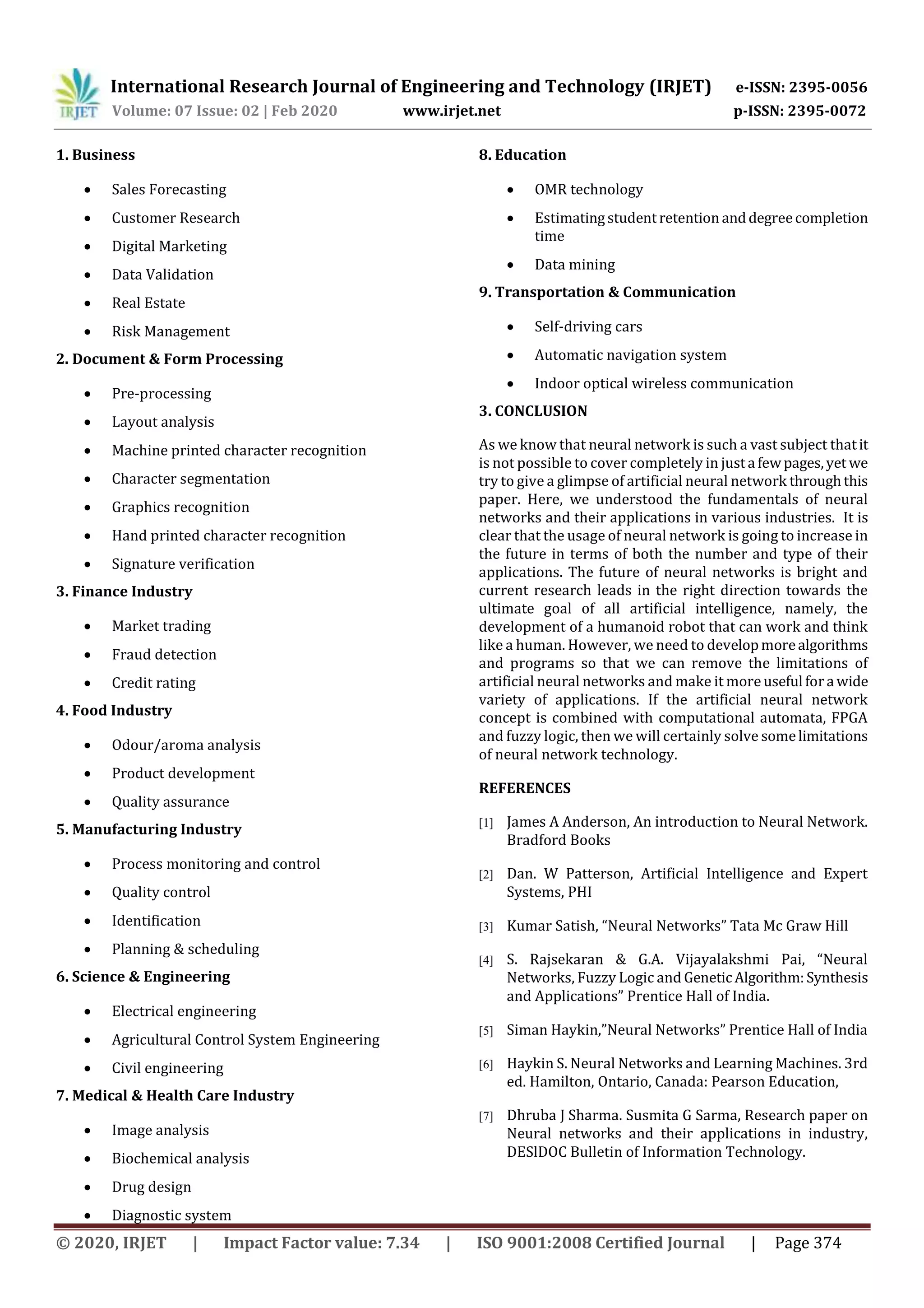 International Research Journal of Engineering and Technology (IRJET) e-ISSN: 2395-0056
Volume: 07 Issue: 02 | Feb 2020 www.irjet.net p-ISSN: 2395-0072
© 2020, IRJET | Impact Factor value: 7.34 | ISO 9001:2008 Certified Journal | Page 374
1. Business
 Sales Forecasting
 Customer Research
 Digital Marketing
 Data Validation
 Real Estate
 Risk Management
2. Document & Form Processing
 Pre-processing
 Layout analysis
 Machine printed character recognition
 Character segmentation
 Graphics recognition
 Hand printed character recognition
 Signature verification
3. Finance Industry
 Market trading
 Fraud detection
 Credit rating
4. Food Industry
 Odour/aroma analysis
 Product development
 Quality assurance
5. Manufacturing Industry
 Process monitoring and control
 Quality control
 Identification
 Planning & scheduling
6. Science & Engineering
 Electrical engineering
 Agricultural Control System Engineering
 Civil engineering
7. Medical & Health Care Industry
 Image analysis
 Biochemical analysis
 Drug design
 Diagnostic system
8. Education
 OMR technology
 Estimatingstudentretention anddegreecompletion
time
 Data mining
9. Transportation & Communication
 Self-driving cars
 Automatic navigation system
 Indoor optical wireless communication
3. CONCLUSION
As we know that neural network is such a vast subject thatit
is not possible to cover completely in justa fewpages,yet we
try to give a glimpse of artificial neural network throughthis
paper. Here, we understood the fundamentals of neural
networks and their applications in various industries. It is
clear that the usage of neural network is going to increase in
the future in terms of both the number and type of their
applications. The future of neural networks is bright and
current research leads in the right direction towards the
ultimate goal of all artificial intelligence, namely, the
development of a humanoid robot that can work and think
like a human. However, we need to developmorealgorithms
and programs so that we can remove the limitations of
artificial neural networks and make it more useful fora wide
variety of applications. If the artificial neural network
concept is combined with computational automata, FPGA
and fuzzy logic, then we will certainly solve somelimitations
of neural network technology.
REFERENCES
[1] James A Anderson, An introduction to Neural Network.
Bradford Books
[2] Dan. W Patterson, Artificial Intelligence and Expert
Systems, PHI
[3] Kumar Satish, “Neural Networks” Tata Mc Graw Hill
[4] S. Rajsekaran & G.A. Vijayalakshmi Pai, “Neural
Networks, Fuzzy Logic and GeneticAlgorithm:Synthesis
and Applications” Prentice Hall of India.
[5] Siman Haykin,”Neural Networks” Prentice Hall of India
[6] Haykin S. Neural Networks and Learning Machines. 3rd
ed. Hamilton, Ontario, Canada: Pearson Education,
[7] Dhruba J Sharma. Susmita G Sarma, Research paper on
Neural networks and their applications in industry,
DESlDOC Bulletin of Information Technology.
 