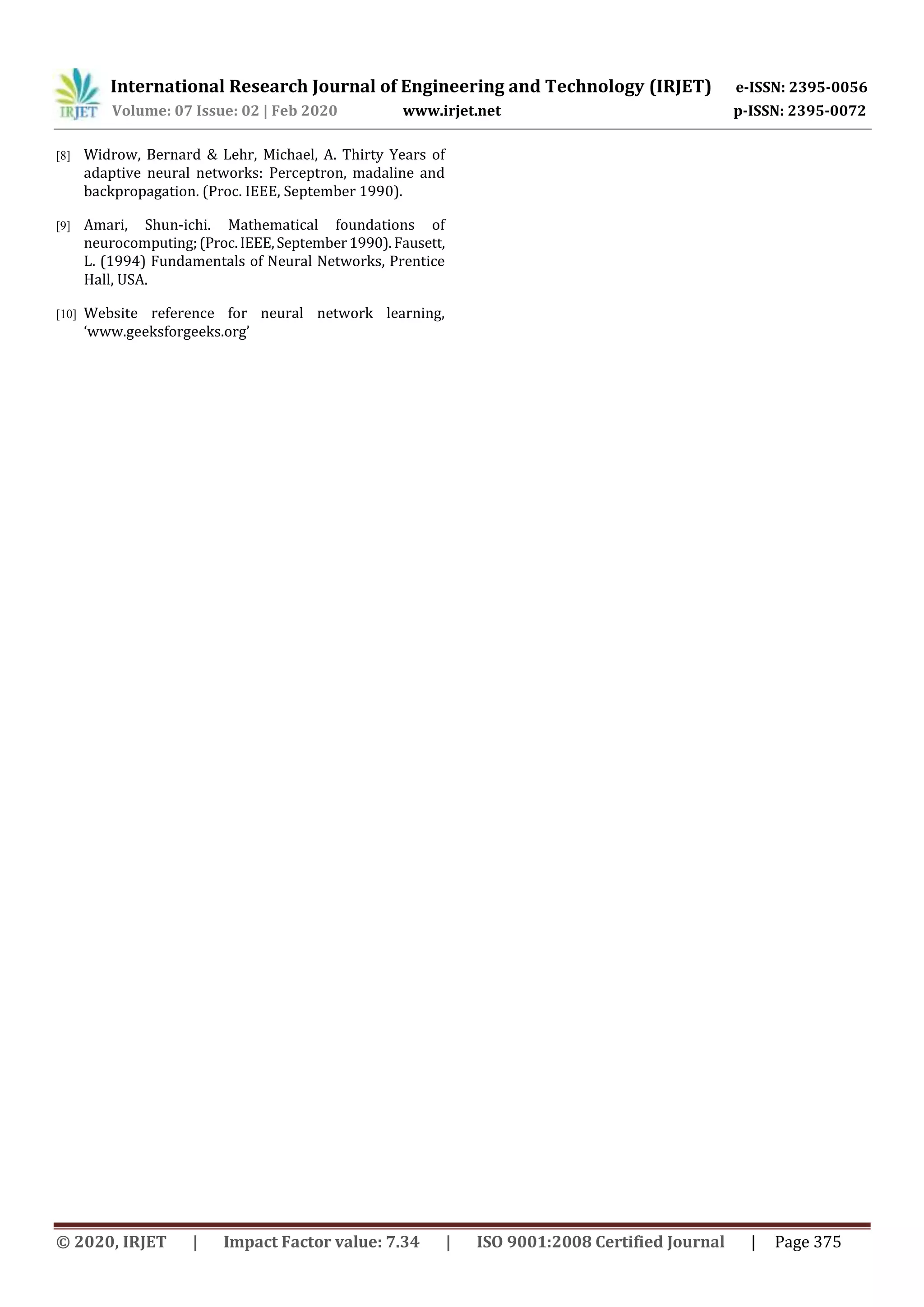 International Research Journal of Engineering and Technology (IRJET) e-ISSN: 2395-0056
Volume: 07 Issue: 02 | Feb 2020 www.irjet.net p-ISSN: 2395-0072
© 2020, IRJET | Impact Factor value: 7.34 | ISO 9001:2008 Certified Journal | Page 375
[8] Widrow, Bernard & Lehr, Michael, A. Thirty Years of
adaptive neural networks: Perceptron, madaline and
backpropagation. (Proc. IEEE, September 1990).
[9] Amari, Shun-ichi. Mathematical foundations of
neurocomputing;(Proc.IEEE,September1990).Fausett,
L. (1994) Fundamentals of Neural Networks, Prentice
Hall, USA.
[10] Website reference for neural network learning,
‘www.geeksforgeeks.org’
 