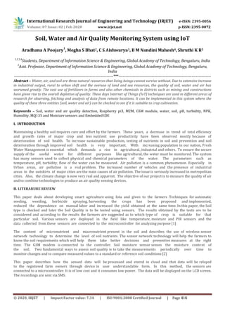 International Research Journal of Engineering and Technology (IRJET) e-ISSN: 2395-0056
Volume: 07 Issue: 02 | Feb 2020 www.irjet.net p-ISSN: 2395-0072
Soil, Water and Air Quality Monitoring System using IoT
Aradhana A Poojary
1
, Megha S Bhat2, C S Aishwarya3, B M Nandini Mahesh4, Shruthi K R5
1,2,3,4
Students, Department of Information Science & Engineering, Global Academy of Technology, Bengaluru, India
5
Asst. Professor, Department of Information Science & Engineering, Global Academy of Technology, Bengaluru,
India
------------------------------------------------------------------------***-------------------------------------------------------------------
Abstract – Water, air, and soil are three natural resources that living beings cannot survive without. Due to extensive increase
in industrial output, rural to urban shift and the overuse of land and sea resources, the quality of soil, water and air has
worsened greatly. The vast use of fertilizers in farms and also other chemicals in districts such as mining and constructions
have given rise to the overall depletion of quality. These days Internet of Things (IoT) techniques are used in different areas of
research for observing, fetching and analysis of data from remote locations. It can be implemented in this system where the
quality of these three entities (soil, water and air) can be checked to see if it is suitable to crop cultivation.
Keywords – Soil, water and air quality detection, Raspberry pi3, M2M, GSM module, water, soil, pH, turbidity, NPK,
Humidity, MQ135 and Moisture sensors and Embedded IDE
I. INTRODUCTION
Maintaining a healthy soil requires care and effort by the farmers. These years, a decrease in trend of total efficiency
and growth rates of major crop and less nutrient use productivity have been observed mostly because of
deterioration of soil health. To increase sustainable production, testing of nutrients in soil and prevention and soil
deterioration through improved soil health is very important. With increasing population in our nation, Fresh
Water Management is essential which demands a rise in agricultural, industrial and others. To ensure the secure
supply of the useful water for different purposes like agricultural, the water must be monitored. The system
has many sensors used to collect physical and chemical parameters of the water. The parameters such as
temperature, pH, turbidity, flow of the water can be measured. Air pollution is a common phenomenon. Especially in
Urban areas, air pollution is a real problem. The increased number of vehicles and the presence of industrial
areas in the outskirts of major cities are the main causes of air pollution. The issue is seriously increased in metropolitan
cities. Also, the climate change is now very real and apparent. The objective of our project is to measure the quality of air
and to combine technologies to produce an air quality sensing devices.
II. LITERARURE REVIEW
This paper deals about developing smart agriculture using Iota and given to the farmers Techniques for automatic
seeding, weeding, herbicide spraying, harvesting the crops has been proposed and implemented,
reduced the dependence on manual labor and increased the yield obtained at the same time. In this paper, the Soil
type is checked and later the Soil Quality is to be tested using sensors. The results obtained by the tests are to be
considered and according to the results the farmers are suggested as to which type of crop is suitable for that
particular soil. Various sensors are deployed in the field like temperature, moisture and PIR sensors and the
data collected from these sensors are connected to the microcontroller for analyzing purpose [1]
The content of micronutrient and macronutrient present in the soil and describes the use of wireless sensor
network technology to determine the level of soil nutrients. The sensor network technology will help the farmers to
know the soil requirements which will help them take better decisions and preventive measures at the right
time. The GSM modem is connected to the controller. Soil moisture sensor senses the moisture content of
the soil. Two fundamental ways to assess soil quality is to take the measurements periodically over time to
monitor changes and to compare measured values to a standard or reference soil conditions [2]
This paper describes how the sensed data will be processed and stored in cloud and that data will be relayed
to the registered farm owners through device in user understandable form. In this method, the sensors are
connected to a microcontroller. It is of low cost and it consumes low power. The data will be displayed on the LCD screen.
The recordings are sent via SMS.
© 2020, IRJET | Impact Factor value: 7.34 | ISO 9001:2008 Certified Journal | Page 416
 