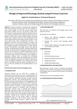 International Research Journal of Engineering and Technology (IRJET) e-ISSN: 2395-0056
Volume: 07 Issue: 03 | Mar 2020 www.irjet.net p-ISSN: 2395-0072
© 2020, IRJET | Impact Factor value: 7.34 | ISO 9001:2008 Certified Journal | Page 12
Design of Improved Drainage System using Pervious Concrete
Aghila B1, K Ashok Kumar2, M Samuel Thanaraj3
1PG student, ME Construction Engineering and Management, Nehru Institute of Technology, Coimbatore
2Assistant Professor, Dept. of Civil Engineering, Nehru Institute of Technology, Coimbatore
3Assistant Professor, Dept. of Civil Engineering, Nehru Institute of Technology, Coimbatore
---------------------------------------------------------------------***---------------------------------------------------------------------
Abstract - Pervious concrete is a relatively new concept for
rural road pavement, with increase into the problems in
rural areas related to the low ground water level,
agricultural problem. Pervious concrete has introduced in
rural road as a road pavement material. Pervious concrete
as a paving material has seen renewed interest due to its
ability to allow water to flow through itself to minimize
storm water runoff. In rural area cost consideration is the
primary factor which must be kept in mind. So that in rural
areas costly storm water management practices is not
applicable. Pervious concrete pavement is unique and
effective means to meet growing environmental demands.
By capturing rainwater and allowing it to seep into the
ground. This pavement technology creates more efficient
land use by eliminating the need for retention ponds, swell,
and other costly storm water management devices. Pervious
concrete can be used for a number of applications, but its
primary use is in road pavement such as in rural areas. In
rural areas larger amount of rainwater ends up falling on
impervious surfaces such as parking lots, driveways,
sidewalks, and streets rather than soaking into the soil. This
creates an imbalance in the natural ecosystem and leads to
a host of problems. Kavilpad is one of those place where
there is no sufficient space for proper drainage hence it is
the site that we selected for the implementation of our
project.
Key Words: Pervious concrete, drainage, rural
1. INTRODUCTION
Pervious concrete can be used for a number of
applications, but its primary use is in road pavement such
as in rural areas. Pervious concrete is also referred to as
porous concrete, permeable concrete, no-fines concrete,
gap-graded concrete, and enhanced-porosity concrete.
Pervious concrete contains little or no fine aggregates such
as sand, it is sometimes referred to as “no-fines” concrete.
Pervious concrete pavement in rural areas is a unique and
effective means to achieve a proper drainage. In rural
areas larger amount of rainwater ends up falling on
impervious surfaces such as parking lots, driveways,
sidewalks, and streets rather than soaking into the soil.
This water either flows away or it just cease to move. As
the latter creates many severe problems in the habitat, the
rainwater rushing across pavement surfaces picks up
everything from oil and grease spills to chemical
fertilizers. Kavilpad is one of those places with poor
drainage system which induced a spark to take this
project.
2. AIM AND OBJECTIVE
The main aim is to improve the drainage system using
pervious concrete.
The objectives are as follows:
 Review the different geological conditions
encountered in the area.
 Evaluate the current road drainage design
systems.
 Develop better design for drainage systems that
can be used in rural roads.
3. METHODOLOGY
1. Surveying
2. CBR Test
3. Test On Pervious Concrete
4. Comparison With Ordinary Concrete
5. Design Of Pavement
6. Design Of Drainage System
4. RECONNAISSANCE AND SURVEYING
Reconnaissance survey is done to examine the general
character of the area for the purpose of determining the
most feasible route or routes for the further more detailed
investigations.
Profile and cross section leveling was done.
4.1 LONGITUDINAL SECTION OF ROAD
Fig 4.1 Longitudinal section of road
 