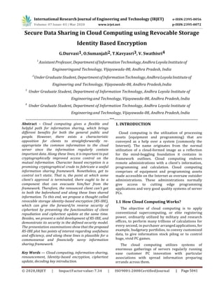 International Research Journal of Engineering and Technology (IRJET)
5041
Secure Data Sharing in Cloud Computing using Revocable Storage
Identity Based Encryption
G.Durvasi1, O.Sumanjali2, T.Kavyasri3, V. Swathisri4
1
AssistantProfessor,DepartmentofInformationTechnology,AndhraLoyolaInstituteof
Engineeringand Technology, Vijayawada-08, Andhra Pradesh, India
2
UnderGraduate Student,DepartmentofInformationTechnology,AndhraLoyolaInstituteof
Engineering and Technology, Vijayawada-08, Andhra Pradesh,India
3
Under Graduate Student, Department of Information Technology, Andhra Loyola Institute of
Engineeringand Technology, Vijayawada-08, Andhra Pradesh, India
4
Under Graduate Student, Department of Information Technology, Andhra Loyola Institute of
Engineeringand Technology, Vijayawada-08, Andhra Pradesh, India
---------------------------------------------------------------------***---------------------------------------------------------------------
Abstract - Cloud computing gives a ﬂexible and
helpful path for information sharing, which brings
different beneﬁts for both the general public and
people. However, there exists a characteristic
opposition for clients to straightforwardly re-
appropriate the common information to the cloud
server since the information regularly contain
important data. Along these lines, it is important to put
cryptographically improved access control on the
mutual information. Character based encryption is a
promising cryptographical crude to fabricate a useful
information sharing framework. Nonetheless, get to
control isn't static. That is, the point at which some
client's approval is terminated, there ought to be a
component that can evacuate him/her from the
framework. Therefore, the renounced client can't get
to both the beforehand and along these lines shared
information. To this end, we propose a thought called
revocable storage identity-based encryption (RS-IBE),
which can give the forward/in reverse security of
ciphertext by presenting the functionalities of client
repudiation and ciphertext update at the same time.
Besides, we present a solid development of RS-IBE, and
demonstrate its security in the deﬁned security model.
The presentation examinations show that the proposed
RS-IBE plot has points of interest regarding usefulness
and efﬁciency, and along these lines is plausible for a
commonsense and financially savvy information
sharing framework.
Key Words — Cloud computing, information sharing,
renouncement, Identity-based encryption, ciphertext
update, decoding key introduction.
1. INTRODUCTION
Cloud computing is the utilization of processing
assets (equipment and programming) that are
conveyed as a help over a system (commonly the
Internet). The name originates from the normal
utilization of a cloud-formed image as a reflection
for the mind-boggling foundation it contains in
framework outlines. Cloud computing endows
remote administrations with a client's information,
programming and calculation. Cloud computing
comprises of equipment and programming assets
made accessible on the Internet as oversaw outsider
administrations. These administrations normally
give access to cutting edge programming
applications and very good quality systems of server
PCs.
1.1 How Cloud Computing Works?
The objective of cloud computing is to apply
conventional supercomputing, or elite registering
power, ordinarily utilized by military and research
offices, to perform many trillions of calculations for
every second, in purchaser arranged applications, for
example, budgetary portfolios, to convey customized
data, to give information stock piling or to control
huge, vivid PC games.
The cloud computing utilizes systems of
enormous gatherings of servers regularly running
ease customer PC innovation with particular
associations with spread information preparing
errands across them.
 