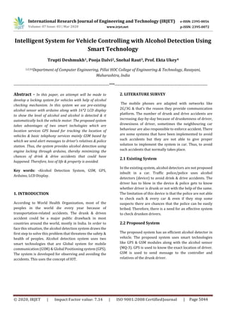 International Research Journal of Engineering and Technology (IRJET) e-ISSN: 2395-0056
p-ISSN: 2395-0072Volume: 07 Issue: 03 | Mar 2020 www.irjet.net
© 2020, IRJET | Impact Factor value: 7.34 | ISO 9001:2008 CertifiedJournal | Page 5044
Intelligent System for Vehicle Controlling with Alcohol Detection Using
Smart Technology
Trupti Deshmukh1, Pooja Dalvi2, Snehal Raut3, Prof. Ekta Ukey4
1,2,3,4Department of Computer Engineering, Pillai HOC College of Engineering & Technology, Rasayani,
Maharashtra, India
---------------------------------------------------------------------***-------------------------------------------------------------------
Abstract - In this paper, an attempt will be made to
develop a locking system for vehicles with help of alcohol
checking mechanism. In this system we use pre-existing
alcohol sensor with arduino along with 16*2 LCD display
to show the level of alcohol and alcohol is detected & it
automatically lock the vehicle motor. The proposed system
takes advantages of two smart techologies which are
location services GPS based for tracking the location of
vehicles & basic telephony services mainly GSM based by
which we send alert messages to driver’s relatives & police
station. Thus, the system provides alcohol detection using
engine locking through arduino, thereby minimizing the
chances of drink & drive accidents that could have
happened. Therefore, loss of life & property is avoided.
Key words: -Alcohol Detection System, GSM, GPS,
Arduino, LCD Display.
1. INTRODUCTION
According to World Health Organization, most of the
peoples in the world die every year because of
transportation-related accidents. The drunk & driven
accident could be a major public drawback in most
countries around the world, mostly in India. In order to
face this situation, the alcohol detection system draws the
first step to solve this problem that threatens the safety &
health of peoples. Alcohol detection system uses two
smart technologies that are Global system for mobile
communication (GSM) & Global Positioning system (GPS).
The system is developed for observing and avoiding the
accidents. This uses the concept of IOT.
2. LITERATURE SURVEY
The mobile phones are adapted with networks like
2G/3G & that’s the reason they provide communication
platform. The number of drunk and drive accidents are
increasing day-by-day because of drunkenness of driver,
drowsiness of driver, sometimes the neighbouring car
behaviour are also responsible to enforce accident. There
are some systems that have been implemented to avoid
such accidents but they are not able to give proper
solution to implement the system in car. Thus, to avoid
such accidents that normally takes place.
2.1 Existing System
In the existing system, alcohol detectors are not proposed
inbuilt in a car. Traffic police/police uses alcohol
detectors (device) to avoid drink & drive accidents. The
driver has to blow in the device & police gets to know
whether driver is drunk or not with the help of the same.
The limitation of this device is that the police are not able
to check each & every car & even if they stop some
suspects there are chances that the police can be easily
bribed. Therefore, there is a need for an effective system
to check drunken drivers.
2.2 Proposed System
The proposed system has an efficient alcohol detector in
vehicle. The proposed system uses smart technologies
like GPS & GSM modules along with the alcohol sensor
(MQ-3). GPS is used to know the exact location of driver.
GSM is used to send message to the controller and
relatives of the drunk driver.
 