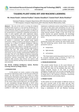 International Research Journal of Engineering and Technology (IRJET) e-ISSN: 2395-0056
Volume: 07 Issue: 03 | Mar 2020 www.irjet.net p-ISSN: 2395-0072
© 2020, IRJET | Impact Factor value: 7.34 | ISO 9001:2008 Certified Journal | Page 5118
TALKING PLANT USING IOT AND MACHINE LAERNING
Mr. Uttam Patole1, Ashwini Paulkar2, Namita Chaudhari3, Yamini Patel4, Richa Wadekar5
1Assistant Professor, Computer Department, SVIT, Chincholi, Nashik, Maharashtra, India.
2,3,4,5BE Computer, Computer Department, SVIT, Chincholi, Nashik, Maharashtra, India.
---------------------------------------------------------------------***----------------------------------------------------------------------
Abstract - The aim of this work is to bring the Artificial
Intelligent (AI) concept in a new level by introducing it to
living organisms like plants. In this system we provide a
concrete scenario where an augmented plant, an ePlant can
be incorporated in a ubiquitous computing environment in
order to work together with other augmented objects,
artefacts, in order to provide to the environment status of its
condition. Machine learning is the scientific study of
algorithms and statistical models that computer systems use
to perform a particular task without using explicit
instructions, relying on patterns and inference instead. It is
recognize as a subset of artificial intelligence. Machine
learning algorithms construct a mathematical model
depend on sample data, called as "training data", in order to
make predictions without being explicitly programmed to
perform the task. The system presents the enabling
infrastructures that are used to make by using application
and sensors, we are creating communication between user
and plant. The IoT is the addition of Internet connectivity
into physical devices and everyday objects. Embedded with
electronics, Internet connectivity, and other forms of
hardware (like sensors), these devices can interact with
others over the Internet, and they can be remotely examined
and controlled.
Key Words: Artificial Intelligence, Eplant, Machine
Learning, Internet of Things, Sensors.
1. INTRODUCTION
In this project we create a system so that plant
can interact with human easily. In the first part of this IoT
project, we will search how to use sensors to collect
environment information using Arduino and how to send
this information to the cloud. In addition, in the second
part of IoT project, we will search how to enable triggers
on the sensor values stored. Moreover, we will send alert
to user smartphone through Bluetooth or Wi-Fi when
some parameter value is out of the range. We can expand
this project adding new features so that we can easily
combine it with other systems. For example, we can
implement a notification system using Firebase so that we
can send an alert when some parameters are out of the
specified range. Additionally, we could add an Arduino API
interface so that we can read the plant status parameters
using external systems. Finally, at the end of this IoT
project tutorial, you gained, hopefully, the knowledge
about reading data sensors and sending the values to the
server.
This project describes how to build a smart plant
monitoring system that controls the plant health status.
This IoT monitoring system checks some environment
parameters such as:
● temperature,
● light intensity
● soil moisture
This Smart plant monitoring system based on IoT can
be accessed remotely using a browser so that it is
attainable to verify the plant health remotely.
2. PROBLEM DEFINITION
This project mainly focuses on the social behavior of
living organism who cannot represent their need what
they want and what are the problem they have. This
system basically focuses in the ﬁeld of artiﬁcial
intelligence through which we can gain knowledge about
the behavior of the plant and its responses.” The Internet
of things (IoT) is the extension of Internet connectivity
into physical devices and everyday objects.
3. PROJECT SCOPE
In this system we can add number of diﬀerent sensor to
get more accurate need of the plant and get their
responses and we will try to make such a plant who can
get their need fulﬁlled by it self such a watering itself by
using a combination of IoT and Machine Learning.
 