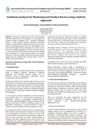 International Research Journal of Engineering and Technology (IRJET) e-ISSN: 2395-0056
Volume: 07 Issue: 03 | Mar 2020 www.irjet.net p-ISSN: 2395-0072
© 2020, IRJET | Impact Factor value: 7.34 | ISO 9001:2008 Certified Journal | Page 5140
Sentiment Analysis for Marketing and Product Review using a Hybrid
Approach
Yash Sandansing1, Tanay Rathod2, Debarati Ghoshal3
1Studying BE INFT
2Studying BE INFT
3Asst. Prof. VIT
---------------------------------------------------------------------***----------------------------------------------------------------------
Abstract - Sentiment Analysis has become a growing field
with the advancement in technology. It is a powerful and
uniquely humane technique but a primitive technology
which is being applied through machines. Sentiment
Analysis is primarily and majorly used for product review
and/or marketing purposes but these technologies show
very limited insight with very little accuracy. This is due to
the use of a single technology at a time.i.e. A neural network
or else an nltk. This paper aims to merge the two majorly
used technologies i.e token based analysis and neural
networks to not only classify this data but also gain further
insight into the classified data and thus help a brand to
analyse its data much better.
Key Words: Machine Learning, RNN, LSTM, Sentiment,
Lexicon, token.
1. INTRODUCTION
Sentiment analysis or opinion mining is the computational
study of people’s opinions, sentiments, emotions,
appraisals, and attitudes towards entities such as
products, services, organizations, individuals, issues,
events, topics, and their attributes.
[1] Since the birth of this coincides with the rise in use of
social media, it became an ever evolving and impressive
technology with a consistent data flow to help it grow[3].
This data flow came in the form of social media posts,
forums, discussions, blogs, reviews etc. Sentiment Analysis
has grown to be a major part studied in Natural Language
Processing[4].
In recent years, emotion recognition in text has become
more popular due to its vast potential applications in
marketing, security, psychology, human-computer
interaction, artificial intelligence, etc[4]. As humans we are
driven by emotions to almost everything around us. We
like/dislike something or someone because of how it
makes us or used to make us feel at one point in our life.
[2] mentions that 87% of internet users are influenced in
their purchase and decision by customer’s review. So that,
if an organization can catch up faster on what their
customers think, it would be more beneficial to organize to
react on time and come up with a good strategy to
compete with their competitors. Not only that but if the
organization has a deeper insight into it’s customer’s mind
and knows the extent to which the customer is satisfied,
then it would help them get ahead of their competitors.
Existing approaches to sentiment analysis can be grouped
into three main categories: knowledge-based techniques,
statistical methods, and hybrid approaches[5].
Knowledge based techniques classify text based on a
predefined category on the basis of unambiguous affect
words present in the phrase[6]. These emotions
categorised as happy, sad, bored, afraid can be condensed
into positive, negative and neutral for our purpose.
Statistical methods include assigning a probable affinity to
particular emotions[8].
According to [7], it uses some of the methods like SVMs,
latent semantic analysis, neural networks, etc.
Hybrid approaches involve using a combination of
techniques from both of these domains to try and achieve
better results. The hybrid approach we aim to use is a
Long Short Term Memory(LSTM)of a Recurrent Neural
Network(RNN).i.e.LSTM-RNN alongside a powerful
natural language toolkit(NLTK).
1.1 Theoretical Background
In this section, we provide an introduction to SA, followed
by a brief review of the literature on information sharing,
including the distinction between RNN and knowledge
based methods examined in previous studies. We then
identify research gaps we intend to fill in this study.
Drawing on the theoretical background, we go on to build
our proposed model.
There are primarily two basic approaches for the
automatic extraction of sentiment, which are lexicon-
based approach and machine-learning-based
approach[11-15].
1.Lexicon-based approach
A lexicon based approach also known as token based
analysis makes use of a predefined list of words i.e. a
predefined dictionary where each word is assigned a
predefined sentiment[13].The lexicon methods vary
according to the context in which they were created and
involve calculating orientation for a document from the
semantic orientation of texts or phrases in the documents
 