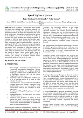 International Research Journal of Engineering and Technology (IRJET) e-ISSN: 2395-0056
Volume: 07 Issue: 03 | Mar 2020 www.irjet.net p-ISSN: 2395-0072
© 2020, IRJET | Impact Factor value: 7.34 | ISO 9001:2008 Certified Journal | Page 5264
Speed Vigilance System
Rajat Motghare1, Rohit Chandel2, Praful Gahlod3
4 Prof. S.G.Bhele (Guide) Department of Electronics & Telecommunication, Government College of Engineering,
Nagpur.
---------------------------------------------------------------------***----------------------------------------------------------------------
Abstract - Car accidents is a serious issue in our country
that needs to be resolved. One of the leading causes for car
accidents is over speeding. Traditional system used sign
boards for indicating the speed limit of the area. Most of the
drivers ignore these signs while driving. This method seemed
to be ineffective and has led to increase in number of
accidents. The aim of this paper is to resolve this problem by
creating an efficient speed limiting and accident alert
system. So to alert the driver about the speed limit at slow
speed zones and to detect crash automatically, it is done by
utilizing RF, GPS, IOT and cloud computing technologies.
The advantages of proposed technology are, it saves around
5-6 minutes which are wasted in contacting hospital and
locating crash site. Secondly, it alerts driver entering slow
speed zones by displaying speed limit, blinking of red LED
and beeping of buzzer. Finally, system reduces speed of
electric vehicles within slow speed zones. This will help in
reducing the number of accidents, thereby saving
uncountable number of lives across the country.
Key Words: RF, IOT, GPS, UBIDOTS.
1. INTRODUCTION
Road safety is a worldwide issue in general and in
United Arab emirates(UAE) in particular. The UAE
for example has fatality rate of 12.7 per 100,000
people[1], a number that is much higher than that
of developed countries such as the United
Kingdom, Sweden and Japan.
 Travelling is part of our daily lives. Everyone has
to be on the road, may it be on going to work,
school or elsewhere.
 Slow speed zone is considered as an area where
vehicular traffic must follow a particular speed
limit, hospitals, schools, government offices, small
villages near highways are considered as slow
speed zones.
 Speed limit is 30 kmph for hospitals and 20 kmph
for schools.
 Slow speed zone is 150 meter radius area around
school, hospitals etc.
 Economic times, published an article in 2018
stating that, about 1500 crashes occur in a year
due to speeding in slow speed zone and about 800
crashes occur because driver has no information
about the upcoming institution.
Vehicular traffic congestion is a well known economic and
social problem generating significant cost and safety
challenges, and increasing pollution in the cities.
According to the result of the survey provided by the
center for economics and business research and traffic
Information Company, the cost of traffic congestion also
affects the quality of life and the environment, by causing
pollution which has well known negative effects on health
and climate. Traffic congestion usually occurs in the city
area, mostly in urban and highway environment and
usually form when road capacity is smaller than traffic
demand.
The main objective is to design a smart display controller
for vehicle`s speed limit and crash alerts which can run on
an embedded system. Smart display and control(SDC) can
be custom designed to fit into a vehicle dashboard, and
displays information on the vehicle.
Now-a-days, people are driving very fast, accidents are
occurring very frequently, we lose our valuable life by
making small mistake while driving(zone-wise, hilly area,
highways). So in order to avoid such kind of accidents and
to alert the drivers about the speed limits in such kind of
places, the highway department has placed the sign board.
But, sometimes it may not be possible for the driver to see
the board and there is a chance of accident. So to alert the
driver about the speed limit at zones and to detect crash
automatically, is done by means of using RF, GPS, IOT and
cloud computing technologies.
According to Emergency Management Research Institute
(EMRI), the average time it takes for an ambulance to
reach a victim after driver receives the information is 15
minutes. Out of these 15 minutes, 5-6 minutes are wasted
in contacting hospital and locating crash site and due to
this delay in medical aid, many victims have lost their
valuable life. In some cases, when accident occurs in
deserted areas and no one is present in vicinity of crash
site, the fainted victim is unable to get medical help.
In the proposed paper, a provision is created to alert the
nearby hospital automatically by making a recorded call to
nearby hospital and by sending a link to open map widget
which contains accurate location of crash site. At the same
time, same recorded call and link of map widget will be
sent to emergency contacts registered on device
beforehand.
This will reduce the time it takes to communicate with
hospital and to locate the crash site for dispatching
ambulance.
 