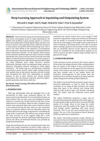 International Research Journal of Engineering and Technology (IRJET) e-ISSN: 2395-0056
Volume: 07 Issue: 03 | Mar 2020 www.irjet.net p-ISSN: 2395-0072
© 2020, IRJET | Impact Factor value: 7.34 | ISO 9001:2008 Certified Journal | Page 5288
Deep Learning Approach to Inpainting and Outpainting System
Shivansh S. Singh1, Atul N. Singh2, Brijesh R. Yadav3, Prof. K. Jayamalini4
1, 2, 3 Department of Computer Engineering, Shree L.R. Tiwari College of Engineering, Maharashtra, India
4Assistant Professor .Department of Computer Engineering, Shree L.R. Tiwari College of Engineering,
Maharashtra, India
---------------------------------------------------------------------***--------------------------------------------------------------------
Abstract – Recent deep learning primarily based approaches
have shown encouraging results on image inpainting for the
difficult task of filling in giant missing regions in a picture.
These ways will generate visually logical image structures and
textures, however, they typically produce distorted structures
or hazy textures inconsistent with encompassing areas. This is
often in the main thanks to the impotency of convolutional
neural networks in expressly borrowing or repeating info from
distant abstraction locations. On the opposite hand, ancient
texture and patch synthesis approach square measure notably
appropriate once it has to borrow textures from the encircling
regions. Accidental by these observations, we tend to propose a
brand new deep generative model-based approach which might
not solely synthesize novel image structures however
additionally expressly utilize encompassing image options as
references throughout network coaching to create higher
predictions. The model may be a feed-forward, absolutely
convolutional neural network which might method pictures
with multiple holes at discretional locations and with variable
sizes throughout the check time. Experiments on multiple
datasets as well as faces, textures and natural pictures
demonstrate that the planned approach generates higher-
quality inpainting results than actual ones.
Key Words: Deep Learning, CNN, RNN, GANS, OpenCV,
Neural Networks.
1. INTRODUCTION
With age, photographs often get damaged. Due to the
introduction of noise, some unwanted objects, etc. The
picture tends to get disturbed. To turn back deterioration, we
need software that can clear away the damaged/scratched
regions in a minute way. As these pictures may have certain
importance to an individual. When we take a snapshot, there
may be some unwanted object that comes in between which
is not expected during the time when we take snapshots.
There is a need for software that can efficiently remove the
marked object from the image, and generate a resembling the
image of the scratchy part. The software may not give exactly
the same accuracy as of the original image but a well-
generated image. For all these staff Image Inpainting come in
picture, the above all mentioned features can provided by
Image Inpainting System.
Image Out-Painting is the process of predicting the other two
sides of the image. Sometimes, we need a wider range of a
photograph for that image outpainting came in the picture. As
sometimes the normal camera lens is not enough to fulfil
someone’s expectations. Large areas with lots of information
lost are harder to reconstruct because the information in
other parts of the image is not enough to get an impression of
what is missing. If the human brain is not able to envision
what is lacking, equations will not make it either. Particulars
that are absolutely obscure by the object to be removed
cannot be reclaimed by any mathematical method. So we
need to process the given original image multiple times to
generate the image.
2. LITERATURE REVIEW
In the Literature review, we discuss the various aspects
of the project by taking reference of the existing projects
that are similar to the makers of this current project.
Here we will elaborate on the aspects like the literature
survey of the project and what all projects are existing
and been actually used in the market which the
producer's encouragement of this project took the
inspiration from and thus decided to go ahead with the
project integument with the problem statement.
The authors C.yand and X.lu[1] proposed a paper and we
extracted optimization i.e. how to lower the image
resolution. As an image of high resolution can occupy
large data space in the memory and storing them
requires large memory space and thereby consuming
time. The author used the multiscale neural patch
analysis.
The author R.kohler[2] proposed a paper and we
extracted Denoising and inputting of the small region i.e
by reducing the image resolution how can we get the high
quality of an image. Since, In the image we cannot
compromise with the quality of the image. The author
used masked specific inpainting with deep neural
networks. Thus it was the most essential part of the
system. The use of the Convolutional Neural Network
(CNN) was taken into consideration.
The author T.karras[3] proposed a paper thereby we
extracted the feature of degeneration and discrimination
i.e Adding new layers that increase fine details as training
progresses. The author used Progressive growing of gans
for improved quality, stability& variation.
 