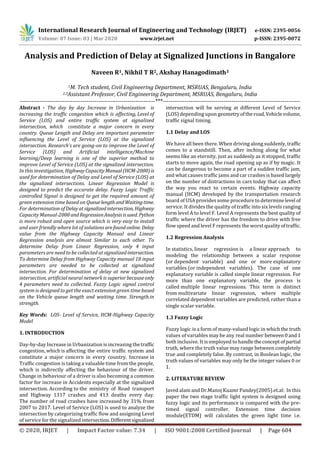International Research Journal of Engineering and Technology (IRJET) e-ISSN: 2395-0056
Volume: 07 Issue: 03 | Mar 2020 www.irjet.net p-ISSN: 2395-0072
© 2020, IRJET | Impact Factor value: 7.34 | ISO 9001:2008 Certified Journal | Page 604
Analysis and Prediction of Delay at Signalized Junctions in Bangalore
Naveen R1, Nikhil T R2, Akshay Hanagodimath3
1M. Tech student, Civil Engineering Department, MSRUAS, Bengaluru, India
2,3Assistant Professor, Civil Engineering Department, MSRUAS, Bengaluru, India
---------------------------------------------------------------------***----------------------------------------------------------------------
Abstract - The day by day Increase in Urbanization is
increasing the traffic congestion which is affecting, Level of
Service (LOS) and entire traffic system at signalized
intersection, which constitute a major concern in every
country. Queue Length and Delay are important parameter
influencing the Level of Service (LOS) at the signalized
intersection. Research’s are going-on to improve the Level of
Service (LOS) and Artificial intelligence/Machine
learning/Deep learning is one of the superior method to
improve Level of Service (LOS) at the signalized intersection.
In this investigation, Highway CapacityManual(HCM-2000)is
used for determination of Delay and Level of Service (LOS) at
the signalized intersections. Linear Regression Model is
designed to predict the accurate delay. Fuzzy Logic Traffic
controlled Signal is designed to get the required amount of
green extension time based on QueuelengthandWaitingtime.
For determinationofDelayatsignalized intersection, Highway
Capacity Manual-2000andRegressionAnalysisisused. Python
is more robust and open source which is very easy to install
and user friendly where lot of solutions arefoundonline. Delay
value from the Highway Capacity Manual and Linear
Regression analysis are almost Similar to each other. To
determine Delay from Linear Regression, only 4 input
parameters are need to be collected at signalized intersection.
To determine Delay from Highway Capacity manual 18 input
parameters are needed to be collected at signalized
intersection. For determination of delay at new signalized
intersection, artificial neural network is superiorbecauseonly
4 parameters need to collected. Fuzzy Logic signal control
system is designed to get the exact extension green time based
on the Vehicle queue length and waiting time. Strength.in
strength.
Key Words: LOS- Level of Service, HCM-Highway Capacity
Model
1. INTRODUCTION
Day-by-day Increase in Urbanization is increasing thetraffic
congestion, which is affecting the entire traffic system and
constitute a major concern in every country. Increase in
Traffic congestion is taking a valuable time from the people,
which is indirectly affecting the behaviour of the driver.
Change in behaviour of a driver is also becoming a common
factor for increase in Accidents especially at the signalized
intersection. According to the ministry of Road transport
and Highway 1317 crashes and 413 deaths every day.
The number of road crashes have increased by 31% from
2007 to 2017. Level of Service (LOS) is used to analyze the
intersection by categorizing traffic flow and assigning Level
of service for the signalized intersection.Differentsignalized
intersection will be serving at different Level of Service
(LOS) depending upon geometryoftheroad,Vehiclevolume,
traffic signal timing.
1.1 Delay and LOS
We have all been there. When driving along suddenly, traffic
comes to a standstill. Then, after inching along for what
seems like an eternity, just as suddenly as it stopped, traffic
starts to move again, the road opening up as if by magic. It
can be dangerous to become a part of a sudden traffic jam,
and what causes traffic jams and car crashes is based largely
on the number of distractions in cars today that can affect
the way you react to certain events. Highway capacity
manual (HCM) developed by the transportation research
board of USA provides some procedure to determinelevel of
service. It divides the quality of traffic into six levels ranging
form level A to level F. Level A represents the best quality of
traffic where the driver has the freedom to drive with free
flow speed and level F represents the worst qualityoftraffic.
1.2 Regression Analysis
In statistics, linear regression is a linear approach to
modeling the relationship between a scalar response
(or dependent variable) and one or more explanatory
variables (or independent variables). The case of one
explanatory variable is called simple linear regression. For
more than one explanatory variable, the process is
called multiple linear regressions. This term is distinct
from multivariate linear regression, where multiple
correlated dependent variables are predicted, rather than a
single scalar variable.
1.3 Fuzzy Logic
Fuzzy logic is a form of many-valued logic in whichthe truth
values of variables may be any real number between0and1
both inclusive. It is employed to handletheconceptofpartial
truth, where the truth value may range between completely
true and completely false. By contrast, in Boolean logic, the
truth values of variables may only be the integer values 0 or
1.
2. LITERATURE REVIEW
Javed alam and Dr.Manoj Kuamr Pandey(2005).et.al: In this
paper the two stage traffic light system is designed using
fuzzy logic and its performance is compared with the pre-
timed signal controller. Extension time decision
module(ETDM) will calculates the green light time i.e.
 