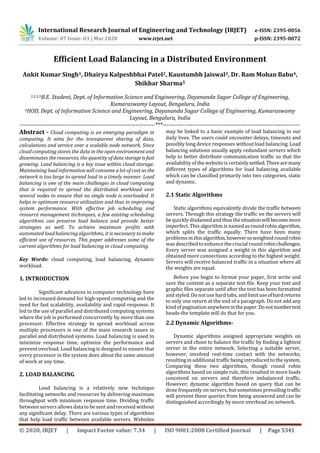 International Research Journal of Engineering and Technology (IRJET) e-ISSN: 2395-0056
Volume: 07 Issue: 03 | Mar 2020 www.irjet.net p-ISSN: 2395-0072
© 2020, IRJET | Impact Factor value: 7.34 | ISO 9001:2008 Certified Journal | Page 5341
Efficient Load Balancing in a Distributed Environment
Ankit Kumar Singh1, Dhairya Kalpeshbhai Patel2, Kaustumbh Jaiswal3, Dr. Ram Mohan Babu4,
Shikhar Sharma5
1,2,3,5B.E. Student, Dept. of Information Science and Engineering, Dayananda Sagar College of Engineering,
Kumaraswamy Layout, Bengaluru, India
4HOD, Dept. of Information Science and Engineering, Dayananda Sagar College of Engineering, Kumaraswamy
Layout, Bengaluru, India
---------------------------------------------------------------------***----------------------------------------------------------------------
Abstract - Cloud computing is an emerging paradigm in
computing. It aims for the transparent sharing of data,
calculations and service over a scalable node network. Since
cloud computing stores the data in the open environment and
disseminates the resources, the quantity of data storageisfast
growing. Load balancing is a key issue within cloud storage.
Maintaining load information will consume a lot of cost as the
network is too large to spread load in a timely manner. Load
balancing is one of the main challenges in cloud computing
that is required to spread the distributed workload over
several nodes to ensure that no single node is overloaded. It
helps in optimum resource utilization and thus in improving
system performance. With effective job scheduling and
resource management techniques, a few existing scheduling
algorithms can preserve load balance and provide better
strategies as well. To achieve maximum profits with
automated load balancing algorithms, it is necessary to make
efficient use of resources. This paper addresses some of the
current algorithms for load balancing in cloud computing.
Key Words: cloud computing, load balancing, dynamic
workload.
1. INTRODUCTION
Significant advances in computer technology have
led to increased demand for high-speed computing and the
need for fast scalability, availability and rapid response. It
led to the use of parallel and distributed computing systems
where the job is performed concurrently by more than one
processor. Effective strategy to spread workload across
multiple processors is one of the main research issues in
parallel and distributed systems. Load balancing is used to
minimize response time, optimize the performance and
prevent overload. Load balancing is designed to ensure that
every processor in the system does about the same amount
of work at any time.
2. LOAD BALANCING
Load balancing is a relatively new technique
facilitating networks and resources by delivering maximum
throughput with minimum response time. Dividing traffic
between servers allows data to be sent and received without
any significant delay. There are various types of algorithms
that help load traffic between available servers. Websites
may be linked to a basic example of load balancing in our
daily lives. The users could encounter delays, timeouts and
possibly long device responses without load balancing. Load
balancing solutions usually apply redundant servers which
help to better distribute communication traffic so that the
availability of the websiteis certainlysettled.Therearemany
different types of algorithms for load balancing available
which can be classified primarily into two categories, static
and dynamic.
2.1 Static Algorithms
Static algorithms equivalently divide the traffic between
servers. Through this strategy the traffic on the servers will
be quickly disdained and thus thesituationwillbecomemore
imperfect. This algorithm is named asroundrobinalgorithm,
which splits the traffic equally. There have been many
problems in thisalgorithm,howeversoweightedroundrobin
was described to enhance thecrucial roundrobinchallenges.
Every server was assigned a weight in this algorithm and
obtained more connections according to the highest weight.
Servers will receive balanced traffic in a situation where all
the weights are equal.
Before you begin to format your paper, first write and
save the content as a separate text file. Keep your text and
graphic files separate until after the text has been formatted
and styled. Do not use hard tabs, and limituseofhardreturns
to only one return at the end of a paragraph. Do not add any
kind of pagination anywhereinthepaper.Donotnumbertext
heads-the template will do that for you.
2.2 Dynamic Algorithms-
Dynamic algorithms assigned appropriate weights on
servers and chose to balance the traffic by finding a lightest
server in the entire network. Selecting a suitable server,
however, involved real-time contact with the networks,
resulting in additional traffic being introduced to the system.
Comparing these two algorithms, though round robin
algorithms based on simple rule, this resulted in more loads
conceived on servers and therefore imbalanced traffic.
However; dynamic algorithm based on query that can be
done frequently on servers, but sometimes prevailing traffic
will prevent these queries from being answered and can be
distinguished accordingly by more overhead on network.
 