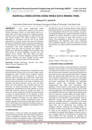 International Research Journal of Engineering and Technology (IRJET) e-ISSN: 2395-0056
Volume: 07 Issue: 03 | Mar 2020 www.irjet.net p-ISSN: 2395-0072
© 2020, IRJET | Impact Factor value: 7.34 | ISO 9001:2008 Certified Journal | Page 5346
RAINFALL FORECASTING USING WEKA DATA MINING TOOL
Abinaya P L1, Janani N2
1,2Department of Information Technology, Kumaraguru College of Technology, Tamil Nadu, India
--------------------------------------------------------------------------***-----------------------------------------------------------------------
ABSTRACT - Rain water, additionally called
precipitation, is a characteristic element of the world's
climate framework. India is a rural nation which to a
great extent relies upon monsoon for irrigation purpose.
Rainstorm have coordinated effect on agriculturists' life
and harvest creation. The Indian economy is heavily
dependent on agriculture and the job of the Indian
agriculturist to a great extent relies upon the Monsoon
downpours. Rainfall forecasting is essential and important
for development of the nation. Weather factors including
temperature, dew point temperature, humidity and
pressure have been used to forecasts the rainfall. The
dataset was collected from Kaggle and is classified using
Naïve Bayes, K nearest Neighbour, Decision tree and
Support vector machine. The Naïve Bayes has given
80.56% accuracy, K nearest Neighbour provides 93.96%
accuracy, Decision tree gives 94.10% accuracy while
Support vector machine has given 93.66% accuracy.
Keywords: Rainfall Prediction, Decision tree, Naive
Bayes, K Nearest Neighbour, SVM
1. INTRODUCTION
Rainfall forecasting is essential since it facilitates to spot
potential floods in future and to set up for higher water
management which decides future irrigation desires.
Weather forecasts may be categorised as: current
forecasts that is forecasts up to few hours, Short term
forecasts that is downfall forecasts is one to three days
forecast, Forecasts for four to ten days are Medium vary
forecasts and future forecasts are for over ten days.
Short vary and medium vary downfall forecasts are
necessary for flood forecasting and water resource
management. Classification has been applied in several
fields like detection frauds by banks and firms, by
numerous service suppliers to predict their performance
in future, to classify patients on the premise of their
symptoms. In this paper we have used Naïve Bayes, K
nearest Neighbour, Decision tree and Support vector
machine to forecast rainfall. Classification trees are
created using the concept of Gini Index, Bayes theorem is
used in Naïve Bayes for prediction, Euclidean distance is
used to compute Nearest neighbours and Support vector
machine use Kernel trick.
2. NAÏVE BAYES
Naive Bayes is a basic, yet viable and regularly utilized,
machine learning classifier. The Naive Bayes algorithm is
a basic probabilistic classifier. Naive Bayes classifier
requires a number of parameters linear in the number of
features in a learning problem and it is highly scalable.
Classification may be Gaussian, Kernel, multi nominal.
Here Bayes theorem is used which assumes all attributes
to be independent where the class variables are given.
Assuming distribution for weather information, Bayesian
classifiers use Bayes theorem to search out posterior
chances of occurrence of input data instance in all
classes. This assumption is known as class conditional
independence. The algorithm starts with computing
prior probability, P(Ci) for each class. Then for an input
data instance q, compute posterior probabilities for each
class
( | ) ∏ ( | )
Where Fj are attributes for input sample q. Finally
compute
P(Ci|q) = P(q|Ci) * P(Ci) / ∑ ( )
3. DECISION TREE ALGORITHM
A decision tree could be a structure that has a root node,
branches, and leaf nodes. It is used for both classification
and regression problem. Every internal node denotes a
test on the associate attribute, every branch denotes the
end result of a test, and every leaf node holds a category
label. The upmost node within the tree is the root node.
Tree pruning is performed so as to get rid of anomalies
due to noise or outliers. The cropped trees are smaller
and fewer complicated. The Decision tree algorithm
produces correct and explicable models with
comparatively very little user intervention. This
algorithm is often used for each binary and multiclass
classification issues. The algorithm is quick, each at build
time and apply time. The build method for decision tree
is parallelized. Decision tree rating is particularly quick.
The tree structure, created within the model build, is
employed for a series of easy tests. Every check relies on
one predictor. The algorithm is non-parametric and can
efficiently manage vast, muddled datasets without
forcing a convoluted parametric structure. At the point
when the example measure is sufficiently huge, study
about data can be partitioned into training and
validation datasets. Utilizing the training dataset to
assemble a decision tree model and a validation dataset
to settle on the suitable tree measure expected to
accomplish the optimal final display. Decision trees are
now recently referred as Classification and Regression
Trees (CART). The best attribute for splitting and
constructing decision tree is found by using Gini index as
 