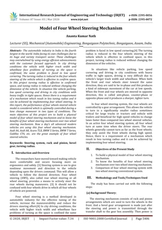 International Research Journal of Engineering and Technology (IRJET) e-ISSN: 2395-0056
Volume: 07 Issue: 03 | Mar 2020 www.irjet.net p-ISSN: 2395-0072
© 2020, IRJET | Impact Factor value: 7.34 | ISO 9001:2008 Certified Journal | Page 5406
Model of Four Wheel Steering Mechanism
Ananta Kumar Nath
Lecturer (SS), Mechanical (Automobile) Engineering, Bongaigaon Polytechnic, Bongaigaon, Assam, India.
------------------------------------------------------------------***------------------------------------------------------------------
Abstract:- The automobile industry in India is the fourth
largest in the world. India facing its own challenges due to
its huge and variety transport sector. These challenges
may overwhelmed by using energy efficient advancements
with the customer focused approach. In city driving
conditions the vehicle with higher track width and
wheelbase face problems of turning as the space is
confirmed, the same problem is faced in low speed
cornering. The turning radius is reduced in the four wheels
steering of the vehicle which is effective in confirm space.
In this project turning radius is effective in confirmed
space, and tuning radius is reduced without changing the
dimension of the vehicle. In situation like vehicle parking,
low speed cornering and driving in city conditions with
heavy traffic in tight spaces. Hence there is a requirement
of a mechanism which result in less tuning radius and it
can be achieved by implementing four wheel steering. In
this report, the performance of four wheels steered vehicle
model is considered which is optimally controlled during a
lane change maneuver in two types of conditions. The
main objectives of this project are to build a physical
model of four wheel steering mechanism and to know the
benefits of four wheel steering mechanism over two wheel
steering mechanism. Now a day’s all advanced modern
vehicles are using this four wheel steering mechanism.
Audi A6, Audi A8, Acura TLX, BMW 5 Series, BMW 7 Series,
Cadillac CT6, etc. are the great example of four wheel
steered vehicles.
Keywords: Steering system, rack and pinion, bevel
gear, turning radius.
I. Introduction and Overview
The researchers have moved toward making vehicle
more comfortable and secure focusing more on
ergonomics and safety. [1] Steering system is use to give
nonlinear movement and direction to the vehicle
depending upon the drivers command. This will allow a
vehicle to follow the desired direction. Four wheel
steering (4WS), also called rear wheel steering or all
wheel steering, provides a means to actively steer the
rear wheels during maneuvers. [3] It should not be
confused with four wheels drive in which all four wheels
of vehicle are powered.
Four wheel steering is a method developed in
automobile industry for the effective tuning of the
vehicle, increase the maneuverability and reduce the
drivers steering effort.[4] In city driving conditions, the
vehicle with higher track width and wheelbase face
problems of turning as the space is confined the same
problem is faced in low speed cornering.[4] The turning
radius is reduced in the four wheels steering of the
vehicle which is effective in confined space; in this
project, turning radius is reduced without changing the
dimension of the vehicles.
In situations like vehicle parking, low speed
cornering and driving in city conditions with heavy
traffic in tight spaces, driving is very difficult due to
vehicle’s larger track width and wheelbase. When both
the front and rear wheels steer toward the same
direction, they are said to be in-phase and this produces
a kind of sideways movement of the car at low speeds.
When the front and rear wheels are steered in opposite
direction, this is called anti-phase, counter-phase or
opposite-phase and it produces a sharper, tighter turn.
In four wheel steering system, the rear wheels are
controlled by a gear arrangement. This allows the vehicle
to turn in a significantly smaller radius sometimes
critical for large trucks or tractors and vehicle with
trailers and beneficial for high speed vehicles to change
lanes faster than compared two wheel steered vehicles.
In an active four wheel steering system, all four wheel
turn at same time when the driver steers. The rear
wheels generally cannot turn as far as the front wheels;
they only assist the front wheels during high speed.
Hence, there is a requirement of a mechanism which
result in less turning radius and it can be achieved by
implementing four wheel steering.
II. Objectives of the Present Study
1. To build a physical model of four wheel steering
mechanism.
2. To know the benefits of four wheel steering
mechanism over two wheel steering mechanism.
3. Comparison of four wheel steering system with
two wheel steering conventional system.
III. Methodology and Tools/Techniques Used
The study has been carried out with the following
steps:
(a) Background Theory:
The steering mechanism consists of rack and pinion
arrangements which are used to turn the wheels in the
front. And a bevel gear arrangement is made just after
the steering and power is transmitted through the
transfer shaft to the gear box assembly. Then power is
 