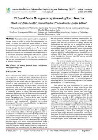 International Research Journal of Engineering and Technology (IRJET) e-ISSN: 2395-0056
Volume: 07 Issue: 03 | Mar 2020 www.irjet.net p-ISSN: 2395-0072
© 2020, IRJET | Impact Factor value: 7.34 | ISO 9001:2008 Certified Journal | Page 5544
PV Based Power Management system using Smart Inverter
Shivali Jain1, Nikita Kamble2, Utkarsh Mondkar3, Vindhya Ranpise4, Sarika Kuhikar5
1,2,3,4Student, Department of Electronics Engineering, Vivekanand Education Society Institute of Technology,
Mumbai ,Maharashtra, India
5Proffesor, Department of Electronics Engineering, Vivekanand Education Society Institute of Technology,
Mumbai ,Maharashtra, India
---------------------------------------------------------------------***---------------------------------------------------------------------
Abstract - Many photovoltaicsystemhasbeen usingbattery
storage system in order to tackle the issue regarding the
power.This paper also covers the losses involved in power
transmission. Information about the photovoltaicsystemwith
battery storage has been included in it. The previously
happened research has been also included in it. Inverter, solar
panel, buck converter and battery bank are the 4 main blocks
of the system mentioned in this paper. The circuits that we
have made are also included in this paper for our reference.
Our aim is to provide a detail view on the power management
in the solar PV system.
Key Words: PV battery, Inverter, MPPT, Transformer,
microgrid, battery bank.
1.INTRODUCTION
As we all know that, there is scarcity of non-renewable
resources such as petrol, diesel etc, which in turn increases
the importance of renewable resources such as solar, wind
and hydro. In the recent times the photovoltaic cell has
become of great importance due to its characteristics like
available in large quantity and clean nature. Due to this the
installation cost of PV technology has been reduced
significantly. Global warming is another reason for shifting
to renewable sources of energy. The main application are
household appliances,solar car,data communicationusesPV
power generation. But the main problem arrives is the
power fluctuation in the PV system. At the same time this
technology is difficult to implement due to its irradiance
behaviour and continuously changing surrounding
temperature. This is the reason that battery storage system
is more coming into the picture.
The PV system stated in thepaperconsistofsolarpanel,
an inverter, buck converter, battery bank. There are 2 paths
in the system first which is directly going from solar to
inverter and second one is fromsolartobatterybank tobuck
converter to inverter. This thing is necessary as in daytime
we have the sunlight but there is no solarenergyinthenight.
So, we stored the power in the battery bank for the night
purpose. In past no of power management methods for PV
battery system has been proposed in the literature. Some of
them are discussed below. A wind PV battery-based energy
management and control system has been introduced but
the only problem it had was not being able to control the
reactive power. After that another wind PV battery-based
system cane into the picture which mainly focuses on
optimization cost and size but it neglected the issue of
dynamic power balancing, one more problem it had was it
required huge data of past 30 years for power estimation by
wind turbine and PV array. Another method was also
proposed which focused on optimization instead of control
methods. All of these methods were mainly focusing on
power management between main PV battery unit and
remaining generation units.
The system which is used to improve the power
failure tragedy and also to improve the power quality of
system is small scale microgrid. We have to study the
stability and performance of PV battery system for the
different loading effect, voltages and frequency. Effect of
solar irradiance will result in the dynamic performance of
the microgrid. Therefore, in order tohavea stablesystem we
need to modalized grid connected system.Thevery firststep
in the implementation is to model and to simulate the
microgrid power system. PSCAD can be used to perform
modelling. We can compare this microgridtoa rural hospital
which requires 24*7 power supply.
The system we have implemented is earlier also
implemented but with lots of losses occurring in their
system. The similar system was implemented in [1] but in
that project they have majorly focused own control and
management and not on losses occurring in the system. The
PV array we are using are considering its MPPT. We are
going to place our solar at 200 inclination from ground
considering the latitude longitude of Mumbai. At this
inclination we are getting the maximum output from our PV
array. This idea was discussed in [2] and in that they have
also mentioned about MPPT which is discussedinsection III.
The grid which is discussed in [1] is of very high ratings
whose implementation at college level is not possible so we
have implemented a small scale microgrid taking the
guidance of [3]. In [3] they have implemented a microgrid
using both PV and wind turbine and have represented its
simulation. We have implemented buck converter in the
battery bank path whose guidance is taken from [4].
 