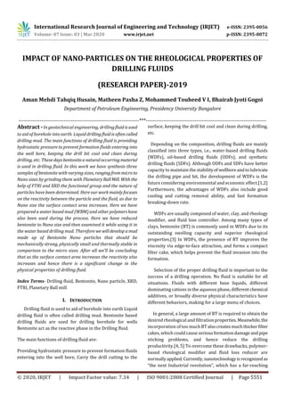 International Research Journal of Engineering and Technology (IRJET) e-ISSN: 2395-0056
Volume: 07 Issue: 03 | Mar 2020 www.irjet.net p-ISSN: 2395-0072
© 2020, IRJET | Impact Factor value: 7.34 | ISO 9001:2008 Certified Journal | Page 5551
IMPACT OF NANO-PARTICLES ON THE RHEOLOGICAL PROPERTIES OF
DRILLING FLUIDS
(RESEARCH PAPER)-2019
Aman Mehdi Tahqiq Husain, Matheen Pasha Z, Mohammed Touheed V I, Bhairab Jyoti Gogoi
Department of Petroleum Engineering, Presidency University Bangalore
---------------------------------------------------------------------***---------------------------------------------------------------------
Abstract - In geotechnical engineering, drillingfluid isused
to aid of borehole into earth. Liquid drillingfluid isoftencalled
drilling mud. The main functions of drilling fluid is providing
hydrostatic pressure to prevent formation fluids entering into
the well bore, keeping the drill bit cool and clean during
drilling, etc. These daysbentoniteanaturaloccurringmaterial
is used in drilling fluid. In this work we have synthesis three
samples of bentonite with varying sizes, rangingfrommicroto
Nano sizes by grinding them with Planetary BallMill. With the
help of FTRI and XRD the functional group and the nature of
particles have been determined. Here our workmainly focuses
on the reactivity between the particle and the fluid, as due to
Nano size the surface contact area increases. Here we have
prepared a water based mud (WBM) and other polymershave
also been used during the process. Here we have reduced
bentonite to Nano size and then examined it while using it in
the water based drilling mud. Thereforewe willdevelopamud
made up of Bentonite Nano particles that should be
mechanically strong, physically small and thermally stable in
comparison to the micro sizes. After all we’ll be concluding
that as the surface contact area increases the reactivity also
increases and hence there is a significant change in the
physical properties of drilling fluid.
Index Terms- Drilling fluid, Bentonite, Nano particle, XRD,
FTRI, Planetary Ball mill
I. INTRODUCTION
Drilling fluid is used to aid of borehole into earth Liquid
drilling fluid is often called drilling mud. Bentonite based
drilling fluids are used for drilling borehole for wells
Bentonite act as the reactive phase in the Drilling fluid.
The main functions of drilling fluid are:
Providing hydrostatic pressure to prevent formation fluids
entering into the well bore, Carry the drill cutting to the
surface, keeping the drill bit cool and clean during drilling,
etc.
Depending on the composition, drilling fluids are mainly
classified into three types, i.e., water-based drilling fluids
(WDFs), oil-based drilling fluids (ODFs), and synthetic
drilling fluids (SDFs). Although ODFs and SDFs have better
capacity to maintain the stabilityofwellboreandtolubricate
the drilling pipe and bit, the development of WDFs is the
future considering environmental and economic effect.[1,2]
Furthermore, the advantages of WDFs also include good
cooling and cutting removal ability, and fast formation
breaking-down rate.
WDFs are usually composed of water, clay, and rheology
modifier, and fluid loss controller. Among many types of
clays, bentonite (BT) is commonly used in WDFs due to its
outstanding swelling capacity and superior rheological
properties.[3] In WDFs, the presence of BT improves the
viscosity via edge-to-face attraction, and forms a compact
filter cake, which helps prevent the fluid invasion into the
formation.
Selection of the proper drilling fluid is important to the
success of a drilling operation. No fluid is suitable for all
situations. Fluids with different base liquids, different
dominating cations in the aqueous phase, different chemical
additives, or broadly diverse physical characteristics have
different behaviors, making for a large menu of choices.
In general, a large amount of BT is required to obtain the
desired rheological and filtration properties.Meanwhile,the
incorporation of too much BT alsocreatesmuchthickerfilter
cakes, which could cause seriousformationdamageandpipe
sticking problems, and hence reduce the drilling
productivity.[4, 5] To overcome these drawbacks, polymer-
based rheological modifier and fluid loss reducer are
normallyapplied.Currently, nanotechnologyisrecognizedas
“the next Industrial revolution”, which has a far-reaching
 
