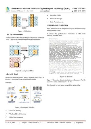 International Research Journal of Engineering and Technology (IRJET) e-ISSN: 2395-0056
Volume: 07 Issue: 03 | Mar 2020 www.irjet.net p-ISSN: 2395-0072
© 2020, IRJET | Impact Factor value: 7.34 | ISO 9001:2008 Certified Journal | Page 635
Figure 4. MixColumn
3.4 The AddRoundKey
In the AddRoundKey step,eachbyteofthestateiscombined
with a byte of the round subkey using XOR operation .
Figure 5. Adding Round Key.
4. DriveHQ Cloud
DriveHQ is the first Cloud IT service provider. Since 2003, It
created a long list of Enterprise Cloud features.
Features:
Figure 6. Features of DriveHQ
 Cloud File Sharing
 FTP, Email & web Hosting
 Folder Syncronisation
 Drop Box Folder
 Cloud file storage
 Data Protection etc..
PERFORMANCE EVALUATION
Here, we will evaluate the performance of the data security
under drivehq cloud.
It shows the performance evaluation of AES, Data
security,DriveHQ cloud.
Figure .7 Plaintext
Figure 7 shows the plain text which we will encrypt. The file
extension is .txt and its size is 4 kB etc.
The files will be encrypted using AES cryptography.
 