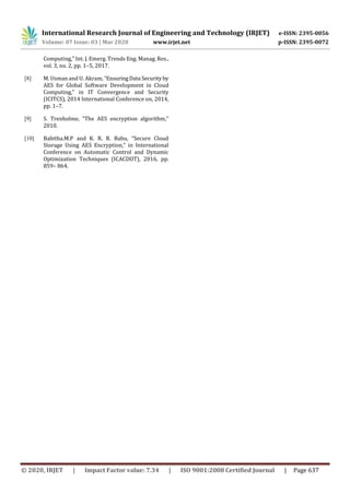 International Research Journal of Engineering and Technology (IRJET) e-ISSN: 2395-0056
Volume: 07 Issue: 03 | Mar 2020 www.irjet.net p-ISSN: 2395-0072
© 2020, IRJET | Impact Factor value: 7.34 | ISO 9001:2008 Certified Journal | Page 637
Computing,” Int. J. Emerg. Trends Eng. Manag. Res.,
vol. 3, no. 2, pp. 1–5, 2017.
[8] M. Usman and U. Akram, “EnsuringData Securityby
AES for Global Software Development in Cloud
Computing,” in IT Convergence and Security
(ICITCS), 2014 International Conference on, 2014,
pp. 1–7.
[9] S. Trenholme, “The AES encryption algorithm,”
2010.
[10] Babitha.M.P and K. R. R. Babu, “Secure Cloud
Storage Using AES Encryption,” in International
Conference on Automatic Control and Dynamic
Optimization Techniques (ICACDOT), 2016, pp.
859– 864.
 