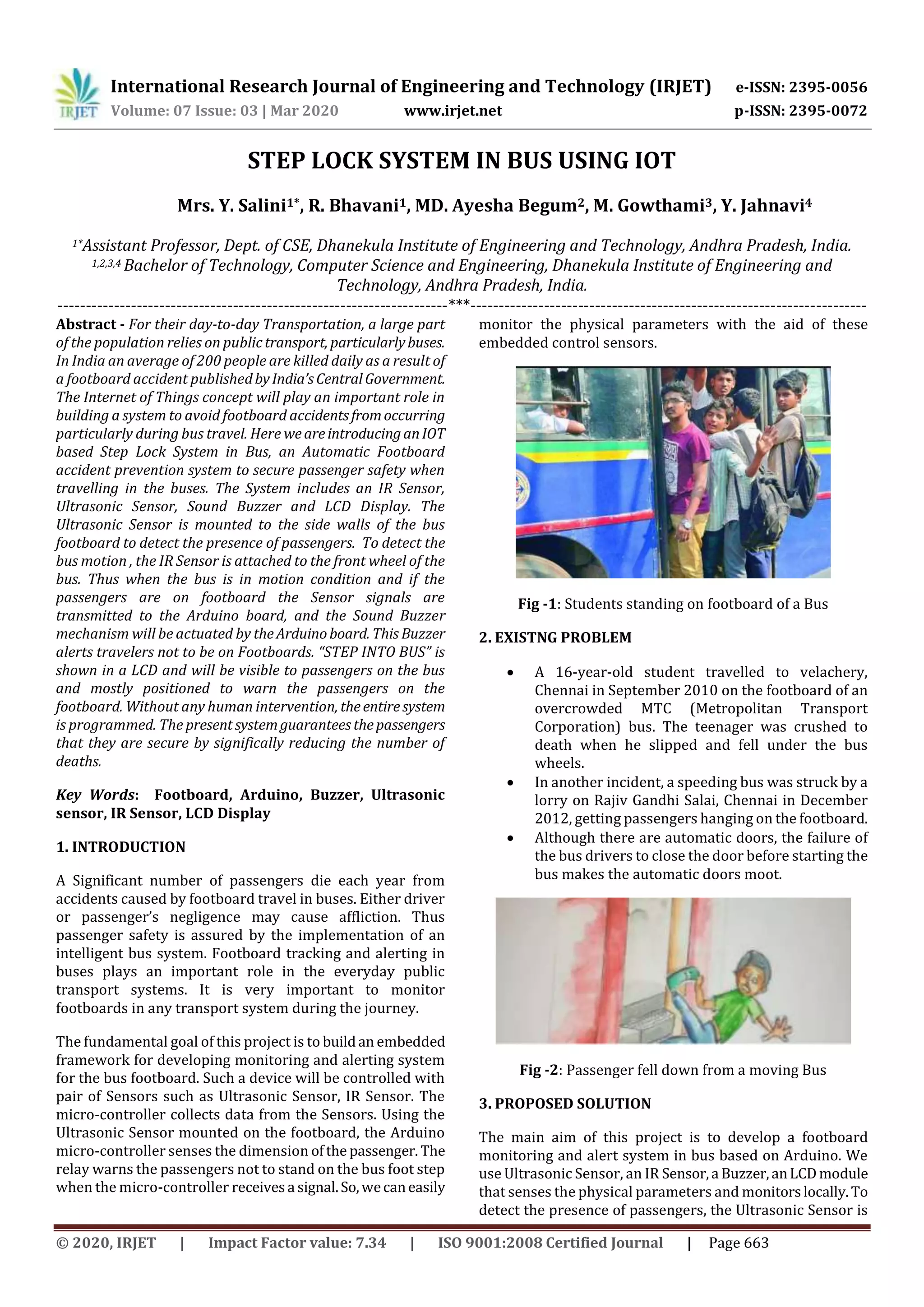 International Research Journal of Engineering and Technology (IRJET) e-ISSN: 2395-0056
Volume: 07 Issue: 03 | Mar 2020 www.irjet.net p-ISSN: 2395-0072
© 2020, IRJET | Impact Factor value: 7.34 | ISO 9001:2008 Certified Journal | Page 663
STEP LOCK SYSTEM IN BUS USING IOT
Mrs. Y. Salini1*, R. Bhavani1, MD. Ayesha Begum2, M. Gowthami3, Y. Jahnavi4
1*Assistant Professor, Dept. of CSE, Dhanekula Institute of Engineering and Technology, Andhra Pradesh, India.
1,2,3,4 Bachelor of Technology, Computer Science and Engineering, Dhanekula Institute of Engineering and
Technology, Andhra Pradesh, India.
---------------------------------------------------------------------***----------------------------------------------------------------------
Abstract - For their day-to-day Transportation, a large part
of the population relies on publictransport, particularlybuses.
In India an average of 200 people are killed daily as a result of
a footboard accident publishedbyIndia’sCentralGovernment.
The Internet of Things concept will play an important role in
building a system to avoid footboard accidentsfromoccurring
particularly during bus travel. Here weareintroducinganIOT
based Step Lock System in Bus, an Automatic Footboard
accident prevention system to secure passenger safety when
travelling in the buses. The System includes an IR Sensor,
Ultrasonic Sensor, Sound Buzzer and LCD Display. The
Ultrasonic Sensor is mounted to the side walls of the bus
footboard to detect the presence of passengers. To detect the
bus motion , the IR Sensor is attached to the front wheel of the
bus. Thus when the bus is in motion condition and if the
passengers are on footboard the Sensor signals are
transmitted to the Arduino board, and the Sound Buzzer
mechanism will be actuated by theArduinoboard. This Buzzer
alerts travelers not to be on Footboards. “STEP INTO BUS” is
shown in a LCD and will be visible to passengers on the bus
and mostly positioned to warn the passengers on the
footboard. Without any human intervention, theentiresystem
is programmed. The presentsystemguaranteesthepassengers
that they are secure by significally reducing the number of
deaths.
Key Words: Footboard, Arduino, Buzzer, Ultrasonic
sensor, IR Sensor, LCD Display
1. INTRODUCTION
A Significant number of passengers die each year from
accidents caused by footboard travel in buses. Either driver
or passenger’s negligence may cause affliction. Thus
passenger safety is assured by the implementation of an
intelligent bus system. Footboard tracking and alerting in
buses plays an important role in the everyday public
transport systems. It is very important to monitor
footboards in any transport system during the journey.
The fundamental goal of this project is to buildan embedded
framework for developing monitoring and alerting system
for the bus footboard. Such a device will be controlled with
pair of Sensors such as Ultrasonic Sensor, IR Sensor. The
micro-controller collects data from the Sensors. Using the
Ultrasonic Sensor mounted on the footboard, the Arduino
micro-controller senses the dimension ofthe passenger. The
relay warns the passengers not to stand on the bus foot step
when the micro-controller receivesa signal.So,wecaneasily
monitor the physical parameters with the aid of these
embedded control sensors.
Fig -1: Students standing on footboard of a Bus
2. EXISTNG PROBLEM
 A 16-year-old student travelled to velachery,
Chennai in September 2010 on the footboard of an
overcrowded MTC (Metropolitan Transport
Corporation) bus. The teenager was crushed to
death when he slipped and fell under the bus
wheels.
 In another incident, a speeding bus was struck by a
lorry on Rajiv Gandhi Salai, Chennai in December
2012, getting passengers hanging on the footboard.
 Although there are automatic doors, the failure of
the bus drivers to close the door before starting the
bus makes the automatic doors moot.
Fig -2: Passenger fell down from a moving Bus
3. PROPOSED SOLUTION
The main aim of this project is to develop a footboard
monitoring and alert system in bus based on Arduino. We
use Ultrasonic Sensor, an IR Sensor,a Buzzer,anLCDmodule
that senses the physical parameters and monitorslocally.To
detect the presence of passengers, the Ultrasonic Sensor is
 