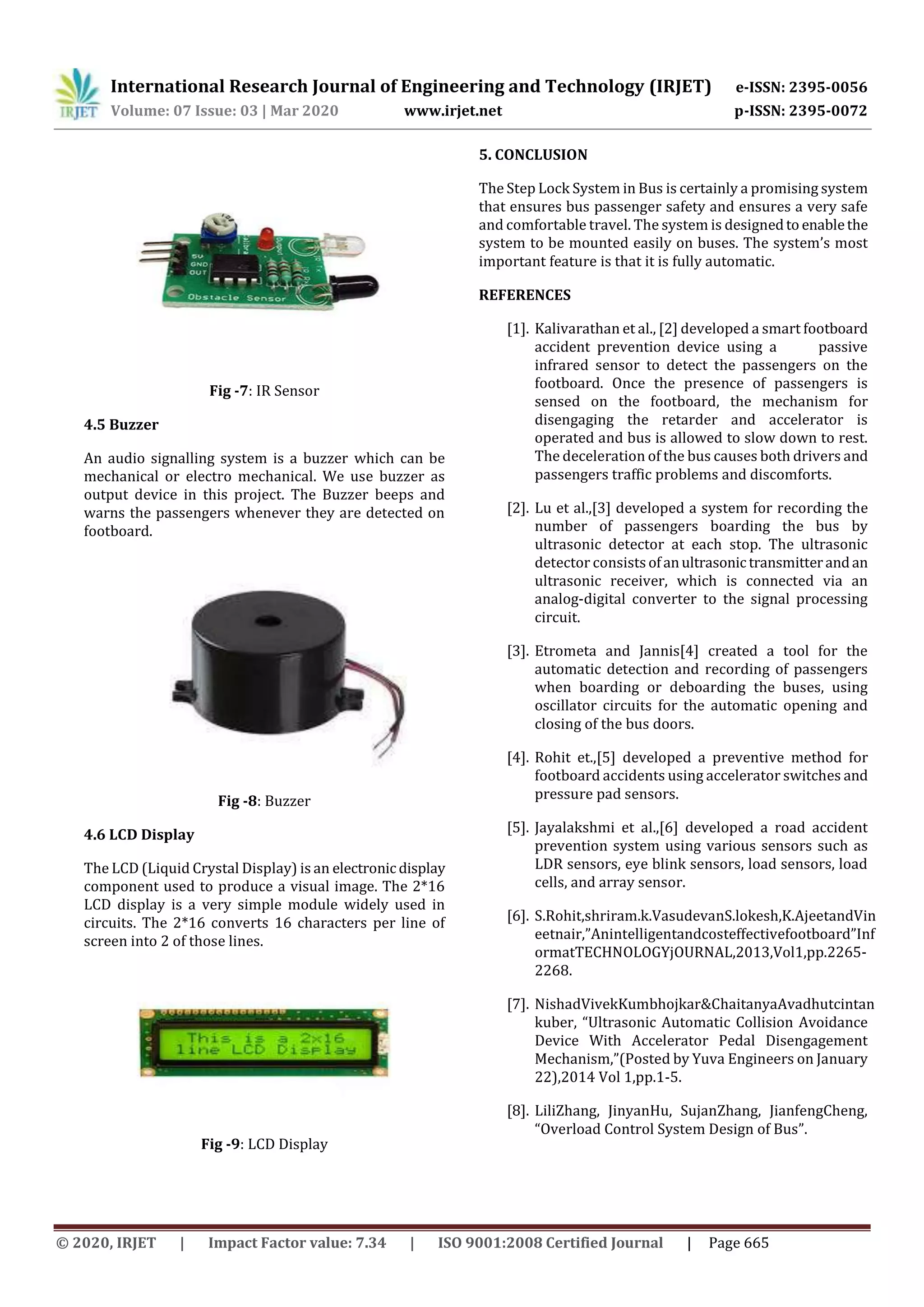 International Research Journal of Engineering and Technology (IRJET) e-ISSN: 2395-0056
Volume: 07 Issue: 03 | Mar 2020 www.irjet.net p-ISSN: 2395-0072
© 2020, IRJET | Impact Factor value: 7.34 | ISO 9001:2008 Certified Journal | Page 665
Fig -7: IR Sensor
4.5 Buzzer
An audio signalling system is a buzzer which can be
mechanical or electro mechanical. We use buzzer as
output device in this project. The Buzzer beeps and
warns the passengers whenever they are detected on
footboard.
Fig -8: Buzzer
4.6 LCD Display
The LCD (Liquid Crystal Display) is an electronicdisplay
component used to produce a visual image. The 2*16
LCD display is a very simple module widely used in
circuits. The 2*16 converts 16 characters per line of
screen into 2 of those lines.
Fig -9: LCD Display
5. CONCLUSION
The Step Lock System in Bus is certainly a promising system
that ensures bus passenger safety and ensures a very safe
and comfortable travel. The system is designedto enablethe
system to be mounted easily on buses. The system’s most
important feature is that it is fully automatic.
REFERENCES
[1]. Kalivarathan et al., [2] developed a smart footboard
accident prevention device using a passive
infrared sensor to detect the passengers on the
footboard. Once the presence of passengers is
sensed on the footboard, the mechanism for
disengaging the retarder and accelerator is
operated and bus is allowed to slow down to rest.
The deceleration of the bus causes both drivers and
passengers traffic problems and discomforts.
[2]. Lu et al.,[3] developed a system for recording the
number of passengers boarding the bus by
ultrasonic detector at each stop. The ultrasonic
detector consists ofanultrasonictransmitterandan
ultrasonic receiver, which is connected via an
analog-digital converter to the signal processing
circuit.
[3]. Etrometa and Jannis[4] created a tool for the
automatic detection and recording of passengers
when boarding or deboarding the buses, using
oscillator circuits for the automatic opening and
closing of the bus doors.
[4]. Rohit et.,[5] developed a preventive method for
footboard accidents using accelerator switches and
pressure pad sensors.
[5]. Jayalakshmi et al.,[6] developed a road accident
prevention system using various sensors such as
LDR sensors, eye blink sensors, load sensors, load
cells, and array sensor.
[6]. S.Rohit,shriram.k.VasudevanS.lokesh,K.AjeetandVin
eetnair,”Anintelligentandcosteffectivefootboard”Inf
ormatTECHNOLOGYjOURNAL,2013,Vol1,pp.2265-
2268.
[7]. NishadVivekKumbhojkar&ChaitanyaAvadhutcintan
kuber, “Ultrasonic Automatic Collision Avoidance
Device With Accelerator Pedal Disengagement
Mechanism,”(Posted by Yuva Engineers on January
22),2014 Vol 1,pp.1-5.
[8]. LiliZhang, JinyanHu, SujanZhang, JianfengCheng,
“Overload Control System Design of Bus”.
 