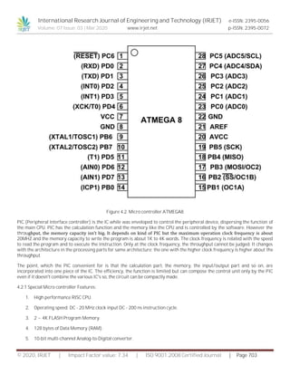 International Research Journal of Engineering and Technology (IRJET) e-ISSN: 2395-0056
Volume: 07 Issue: 03 | Mar 2020 www.irjet.net p-ISSN: 2395-0072
© 2020, IRJET | Impact Factor value: 7.34 | ISO 9001:2008 Certified Journal | Page 703
Figure 4.2. Micro controller ATMEGA8
PIC (Peripheral interface controller) is the IC while was enveloped to control the peripheral device, dispersing the function of
the main CPU. PIC has the calculation function and the memory like the CPU and is controlled by the software. However the
throughput, the memory capacity isn’t big. It depends on kind of PIC but the maximum operation clock frequency is about
20MHZ and the memory capacity to write the program is about 1K to 4K words. The clock frequency is related with the speed
to read the program and to execute the instruction. Only at the clock frequency, the throughput cannot be judged. It changes
with the architecture in the processing parts for same architecture; the one with the higher clock frequency is higher about the
throughput.
The point, which the PIC convenient for is that the calculation part, the memory, the input/output part and so on, are
incorporated into one piece of the IC. The efficiency, the function is limited but can compose the control unit only by the PIC
even if it doesn't combine the various IC's so, the circuit can be compactly made.
4.2.1 Special Micro controller Features:
1. High performance RISC CPU.
2. Operating speed: DC - 20 MHz clock input DC - 200 ns instruction cycle.
3. 2 ~ 4K FLASH Program Memory.
4. 128 bytes of Data Memory (RAM).
5. 10-bit multi-channel Analog-to-Digital converter.
 