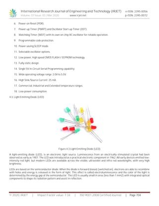 International Research Journal of Engineering and Technology (IRJET) e-ISSN: 2395-0056
Volume: 07 Issue: 03 | Mar 2020 www.irjet.net p-ISSN: 2395-0072
© 2020, IRJET | Impact Factor value: 7.34 | ISO 9001:2008 Certified Journal | Page 704
6. Power-on Reset (POR).
7. Power-up Timer (PWRT) and Oscillator Start-up Timer (OST).
8. Watchdog Timer (WDT) with its own on-chip RC oscillator for reliable operation.
9. Programmable code protection.
10. Power saving SLEEP mode.
11. Selectable oscillator options.
12. Low power, high speed CMOS FLASH / EEPROM technology.
13. Fully static design.
14. Single 5V In-Circuit Serial Programming capability.
15. Wide operating voltage range: 2.0V to 5.5V.
16. High Sink/Source Current: 25 mA.
17. Commercial, Industrial and Extended temperature ranges.
18. Low-power consumption.
4.3. Light Emitting Diode (LED)
Figure 4.3 Light Emitting Diode (LED)
A light-emitting diode (LED), is an electronic light source. Luminescence from an electrically stimulated crystal had been
observed as early as 1907. The LED was introduced as a practical electronic component in 1962. All early devices emitted low-
intensity red light, but modern LEDs are available across the visible, ultraviolet and infra red wavelengths, with very high
brightness.
LEDs are based on the semiconductor diode. When the diode is forward biased (switched on), electrons are able to recombine
with holes and energy is released in the form of light. This effect is called electroluminescence and the color of the light is
determined by the energy gap of the semiconductor. The LED is usually small in area (less than 1 mm2) with integrated optical
components to shape its radiation pattern and assist in reflection.
 