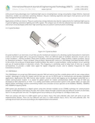 International Research Journal of Engineering and Technology (IRJET) e-ISSN: 2395-0056
Volume: 07 Issue: 03 | Mar 2020 www.irjet.net p-ISSN: 2395-0072
© 2020, IRJET | Impact Factor value: 7.34 | ISO 9001:2008 Certified Journal | Page 705
LEDs present many advantages over traditional light sources including lower energy consumption, longer lifetime, improved
robustness, smaller size and faster switching. However, they are relatively expensive and require more precise current and
heat management than traditional light sources.
Applications of LEDs are diverse. They are used as low-energy indicators but also for replacements for traditional light sources
in general lighting, automotive lighting and traffic signals. The compact size of LEDs has allowed new text and video displays
and sensors to be developed, while their high switching rates are useful in communications technology.
4.4. Crystal Oscillator
Figure 4.4. Crystal oscillator
A crystal oscillator is an electronic circuit that uses the mechanical resonance of a vibrating crystal of piezoelectric material to
create an electrical signal with a very precise frequency. There are different types of oscillator electronic circuits such as
Linear oscillators – Hartley oscillator, Phase-shift oscillator, Armstrong oscillator, Clapp oscillator, Colpitts oscillator, and so
on, Relaxation oscillators – Royer oscillator, Ring oscillator, Multivibrator, and so on, and Voltage Controlled Oscillator (VCO).
In this article, let us discuss in detail about Crystal oscillator like what is crystal oscillator, crystal oscillator circuit, working,
and use of crystal oscillator in electronic circuits. This frequency is commonly used to keep track of time (as in quartz
wristwatches), to provide a stable clock signal for digital integrated circuits, and to stabilize frequencies for radio
transmitters/receivers.
4.5. GSM Modem
This GSM Modem can accept any GSM network operator SIM card and act just like a mobile phone with its own unique phone
number. Advantage of using this modem will be that you can use its RS232 port to communicate and develop embedded
applications. Applications like SMS Control, data transfer, remote control and logging can be developed easily.GSM are a
mobile communication modem; it is stands for global system for mobile communication (GSM). The idea of GSM was
developed at Bell Laboratories in 1970. It is widely used mobile communication system in the world. GSM is an open and
digital cellular technology used for transmitting mobile voice and data services operates at the 850MHz, 900MHz, 1800MHz
and 1900MHz frequency bands.
GSM system was developed as a digital system using time division multiple access (TDMA) technique for communication
purpose. A GSM digitizes and reduces the data, then sends it down through a channel with two different streams of client data,
each in its own particular time slot. The digital system has an ability to carry 64 kbps to 120 Mbps of data rates.
There are various cell sizes in a GSM system such as macro, micro, Pico and umbrella cells. Each cell varies as per the
implementation domain. There are five different cell sizes in a GSM network macro, micro, Pico and umbrella cells. The
coverage area of each cell varies according to the implementation environment.
 