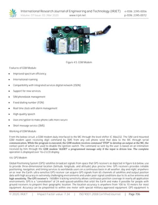 International Research Journal of Engineering and Technology (IRJET) e-ISSN: 2395-0056
Volume: 07 Issue: 03 | Mar 2020 www.irjet.net p-ISSN: 2395-0072
© 2020, IRJET | Impact Factor value: 7.34 | ISO 9001:2008 Certified Journal | Page 706
Figure 4.5. GSM Modem
Features of GSM Module:
 Improved spectrum efficiency
 International roaming
 Compatibility with integrated services digital network (ISDN)
 Support for new services.
 SIM phonebook management
 Fixed dialing number (FDN)
 Real time clock with alarm management
 High-quality speech
 Uses encryption to make phone calls more secure
 Short message service (SMS)
Working of GSM Module:
From the below circuit, a GSM modem duly interfaced to the MC through the level shifter IC Max232. The SIM card mounted
GSM modem upon receiving digit command by SMS from any cell phone send that data to the MC through serial
communication. While the program is executed, the GSM modem receives command ‘STOP’ to develop an output at the MC, the
contact point of which are used to disable the ignition switch. The command so sent by the user is based on an intimation
received by him through the GSM modem ‘ALERT’ a programmed message only if the input is driven low. The complete
operation is displayed over 16×2 LCD display.
4.6. GPS Modem
Global Positioning System (GPS) satellites broadcast signals from space that GPS receivers as depicted in figure 6.6 below, use
to provide three-dimensional location (latitude, longitude, and altitude) plus precise time. GPS receivers provides reliable
positioning, navigation, and timing services to worldwide users on a continuous basis in all weather, day and night, anywhere
on or near the Earth. ultra-sensitive GPS receiver can acquire GPS signals from 65 channels of satellites and output position
data with high accuracy in extremely challenging environments and under poor signal conditions due to its active antenna and
high sensitivity. The GPS receiver’s -160dBm tracking sensitivity allows continuous position coverage in nearly all application
environments. GPS is a "constellation" of 24 well-spaced satellites that orbit the Earth and make it possible for people with
ground receivers to pinpoint their geographic location. The location accuracy is anywhere from 100 to 10 meters for most
equipment. Accuracy can be pinpointed to within one meter with special military-approved equipment. GPS equipment is
 