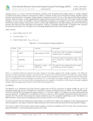 International Research Journal of Engineering and Technology (IRJET) e-ISSN: 2395-0056
Volume: 07 Issue: 03 | Mar 2020 www.irjet.net p-ISSN: 2395-0072
© 2020, IRJET | Impact Factor value: 7.34 | ISO 9001:2008 Certified Journal | Page 708
Voltage sources in a circuit may have fluctuations resulting in not providing fixed voltage outputs. A voltage regulator
IC maintains the output voltage at a constant value. 7805 IC, a member of 78xx series of fixed linear voltage regulators used to
maintain such fluctuations, is a popular voltage regulator integrated circuit (IC). The xx in 78xx indicates the output voltage it
provides. 7805 IC provides +5 volts regulated power supply with provisions to add a heat sink. This is used to make the stable
voltage of +5V for circuits. The LM7805 is three terminal positive regulators are available in the TO-220 - package and with
several fixed output voltages, making them useful in a wide range of applications. Each type employs internal current limiting,
thermal shut down and safe operating area protection, making it essentially indestructible. If adequate heat sinking is
provided, they can deliver over 1A output current. Although designed primarily as fixed voltage regulators.
7805 IC Rating
 Input voltage range 7V- 35V
 Current rating Ic = 1A
 Output voltage range VMax=5.2V ,VMin=4.8V
Table No. 4.7.1 Pin description of voltage regulator IC
There is a significant difference between the input voltage & the output voltage of the voltage regulator. This difference
between the input and output voltage is released as heat. The greater the difference between the input and output voltage,
more the heat generated. If the regulator does not have a heat sink to dissipate this heat, it can get destroyed and malfunction.
Hence, it is advisable to limit the voltage to a maximum of 2-3 volts above the output voltage. So, we now have 2 options.
Either design your circuit so that the input voltage going into the regulator is limited to 2-3 volts above the output regulated
voltage or place an appropriate heatsink, that can efficiently dissipate heat.
4.8. MAX232
The MAX232 is an integrated circuit that converts signals from an RS-232 serial port to signals suitable for use in TTL
compatible digital logic circuits. The MAX232 is a dual driver/receiver and typically converts the RX, TX, CTS and RTS signals.
The drivers provide RS-232 voltage level outputs (approx. ± 7.5 V) from a single + 5 V supply via on-chip charge pumps and
external capacitors. The MAX232 is an integrated circuit first created in 1987 by Maxim Integrated Products that converts
signals from a TIA-232 (RS-232) serial port to signals suitable for use in TTL-compatible digital logic circuits. The MAX232 is a
dual transmitter / dual receiver that typically is used to convert the RX, TX, CTS, RTS signals.
The drivers provide TIA-232 voltage level outputs (about ±7.5 volts) from a single 5-volt supply by on-chip charge pumps and
external capacitors. This makes it useful for implementing TIA-232 in devices that otherwise do not need any other voltages.
The receivers reduce TIA-232 inputs, which may be as high as ±25 volts, to standard 5 volt TTL levels. These receivers have a
typical threshold of 1.3 volts and a typical hysteresis of 0.5 volts.
Pin No. Pin Function Description
1 INPUT Input voltage (7V-35V)
In this pin of the IC positive unregulated
voltage is given in regulation.
2 GROUND Ground (0V)
In this pin where the ground is given. This
pin is neutral for equally the input and
output.
3 OUTPUT
Regulated output; 5V
(4.8V-5.2V)
The output of the regulated 5V volt is taken
out at this pin of the IC regulator.
 