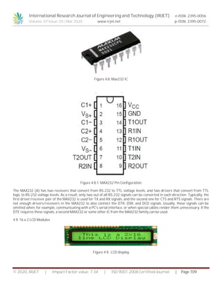 International Research Journal of Engineering and Technology (IRJET) e-ISSN: 2395-0056
Volume: 07 Issue: 03 | Mar 2020 www.irjet.net p-ISSN: 2395-0072
© 2020, IRJET | Impact Factor value: 7.34 | ISO 9001:2008 Certified Journal | Page 709
Figure 4.8. Max232 IC
Figure 4.8.1. MAX232 Pin Configuration
The MAX232 (A) has two receivers that convert from RS-232 to TTL voltage levels, and two drivers that convert from TTL
logic to RS-232 voltage levels. As a result, only two out of all RS-232 signals can be converted in each direction. Typically, the
first driver/receiver pair of the MAX232 is used for TX and RX signals, and the second one for CTS and RTS signals. There are
not enough drivers/receivers in the MAX232 to also connect the DTR, DSR, and DCD signals. Usually, these signals can be
omitted when, for example, communicating with a PC's serial interface, or when special cables render them unnecessary. If the
DTE requires these signals, a second MAX232 or some other IC from the MAX232 family can be used.
4.9. 16 x 2 LCD Modules
Figure 4.9.. LCD display
 