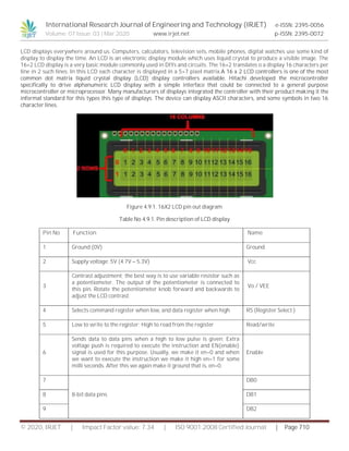 International Research Journal of Engineering and Technology (IRJET) e-ISSN: 2395-0056
Volume: 07 Issue: 03 | Mar 2020 www.irjet.net p-ISSN: 2395-0072
© 2020, IRJET | Impact Factor value: 7.34 | ISO 9001:2008 Certified Journal | Page 710
LCD displays everywhere around us. Computers, calculators, television sets, mobile phones, digital watches use some kind of
display to display the time. An LCD is an electronic display module which uses liquid crystal to produce a visible image. The
16×2 LCD display is a very basic module commonly used in DIYs and circuits. The 16×2 translates o a display 16 characters per
line in 2 such lines. In this LCD each character is displayed in a 5×7 pixel matrix.A 16 x 2 LCD controllers is one of the most
common dot matrix liquid crystal display (LCD) display controllers available. Hitachi developed the microcontroller
specifically to drive alphanumeric LCD display with a simple interface that could be connected to a general purpose
microcontroller or microprocessor. Many manufacturers of displays integrated the controller with their product making it the
informal standard for this types this type of displays. The device can display ASCII characters, and some symbols in two 16
character lines.
Figure 4.9.1. 16X2 LCD pin out diagram
Table No 4.9.1. Pin description of LCD display
Pin No Function Name
1 Ground (0V) Ground
2 Supply voltage; 5V (4.7V – 5.3V) Vcc
3
Contrast adjustment; the best way is to use variable resistor such as
a potentiometer. The output of the potentiometer is connected to
this pin. Rotate the potentiometer knob forward and backwards to
adjust the LCD contrast.
Vo / VEE
4 Selects command register when low, and data register when high RS (Register Select )
5 Low to write to the register; High to read from the register Read/write
6
Sends data to data pins when a high to low pulse is given; Extra
voltage push is required to execute the instruction and EN(enable)
signal is used for this purpose. Usually, we make it en=0 and when
we want to execute the instruction we make it high en=1 for some
milli seconds. After this we again make it ground that is, en=0.
Enable
7
8-bit data pins
DB0
8 DB1
9 DB2
 